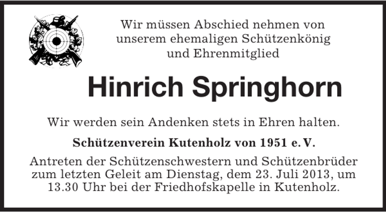 <p>Wir müssen Abschied nehmen von<br />unserem ehemaligen Schützenkönig<br />und Ehrenmitglied</p><p>Hinrich Springhorn<br />Wir werden sein Andenken stets in Ehren halten.<br />Schützenverein Kutenholz von 1951 e. V.<br />Antreten der Schützenschwestern und Schützenbrüder<br />zum letzten Geleit am Dienstag, dem 23. Juli 2013, um<br />13.30 Uhr bei der Friedhofskapelle in Kutenholz.</p>