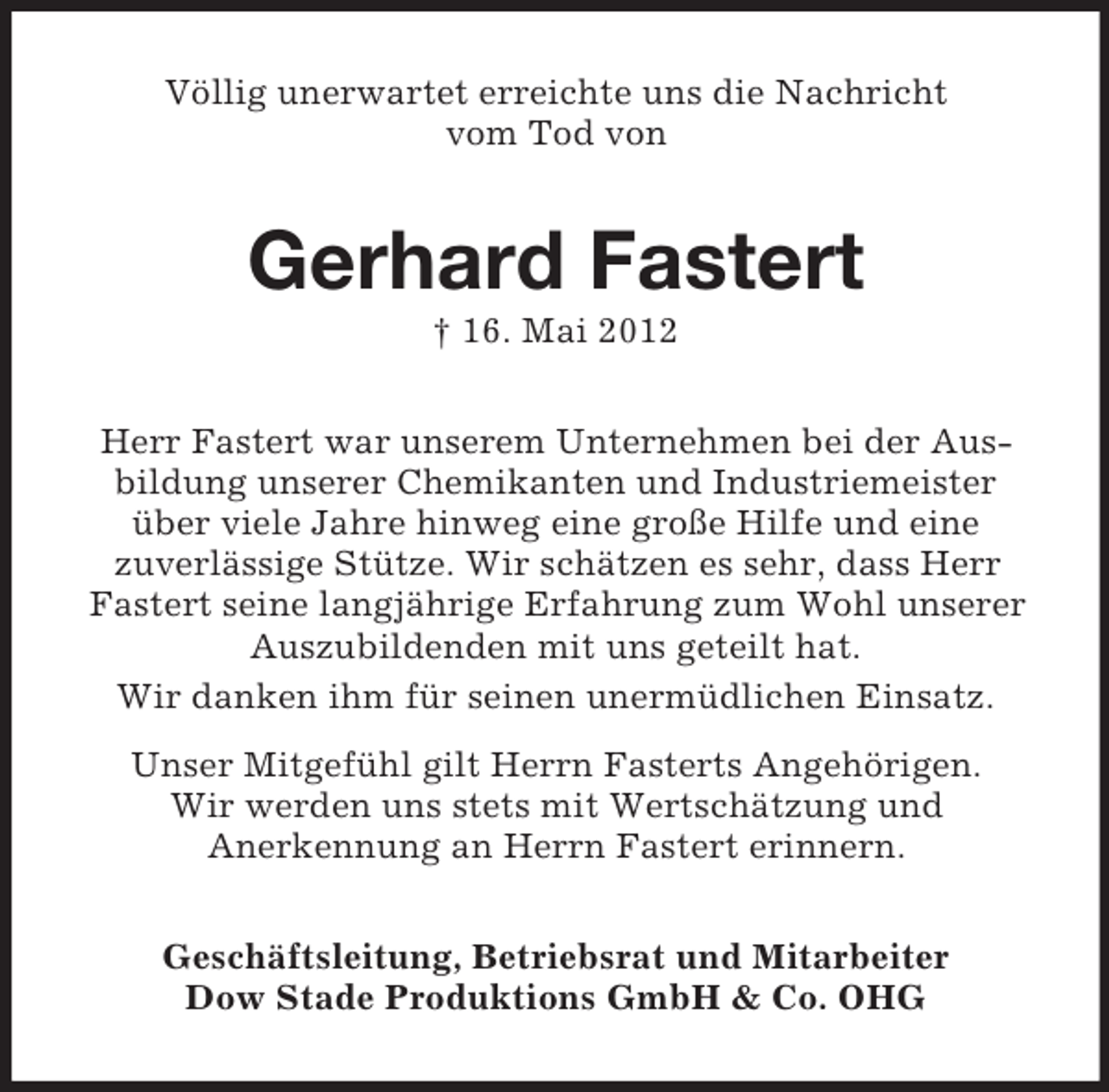 <p>Völlig unerwartet erreichte uns die Nachricht<br />vom Tod von</p><p>Gerhard Fastert<br />† 16. Mai 2012<br />Herr Fastert war unserem Unternehmen bei der Ausbildung unserer Chemikanten und Industriemeister<br />über viele Jahre hinweg eine große Hilfe und eine<br />zuverlässige Stütze. Wir schätzen es sehr, dass Herr<br />Fastert seine langjährige Erfahrung zum Wohl unserer<br />Auszubildenden mit uns geteilt hat.<br />Wir danken ihm für seinen unermüdlichen Einsatz.<br />Unser Mitgefühl gilt Herrn Fasterts Angehörigen.<br />Wir werden uns stets mit Wertschätzung und<br />Anerkennung an Herrn Fastert erinnern.<br />Geschäftsleitung, Betriebsrat und Mitarbeiter<br />Dow Stade Produktions GmbH &amp; Co. OHG</p>