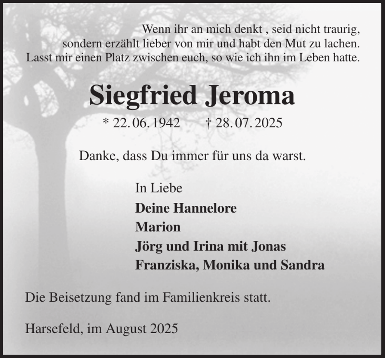 <p>Wenn ihr an mich denkt , seid nicht traurig,<br />sondern erzählt lieber von mir und habt den Mut zu lachen.<br />Lasst mir einen Platz zwischen euch, so wie ich ihn im Leben hatte.<br />Siegfried Jeroma<br />* 22. 06. 1942 † 28. 07. 2025<br />Danke, dass Du immer für uns da warst.<br />In Liebe<br />Deine Hannelore<br />Marion<br />Jörg und Irina mit Jonas<br />Franziska, Monika und Sandra<br />Die Beisetzung fand im Familienkreis statt.</p><p>Harsefeld, im August 2025</p>