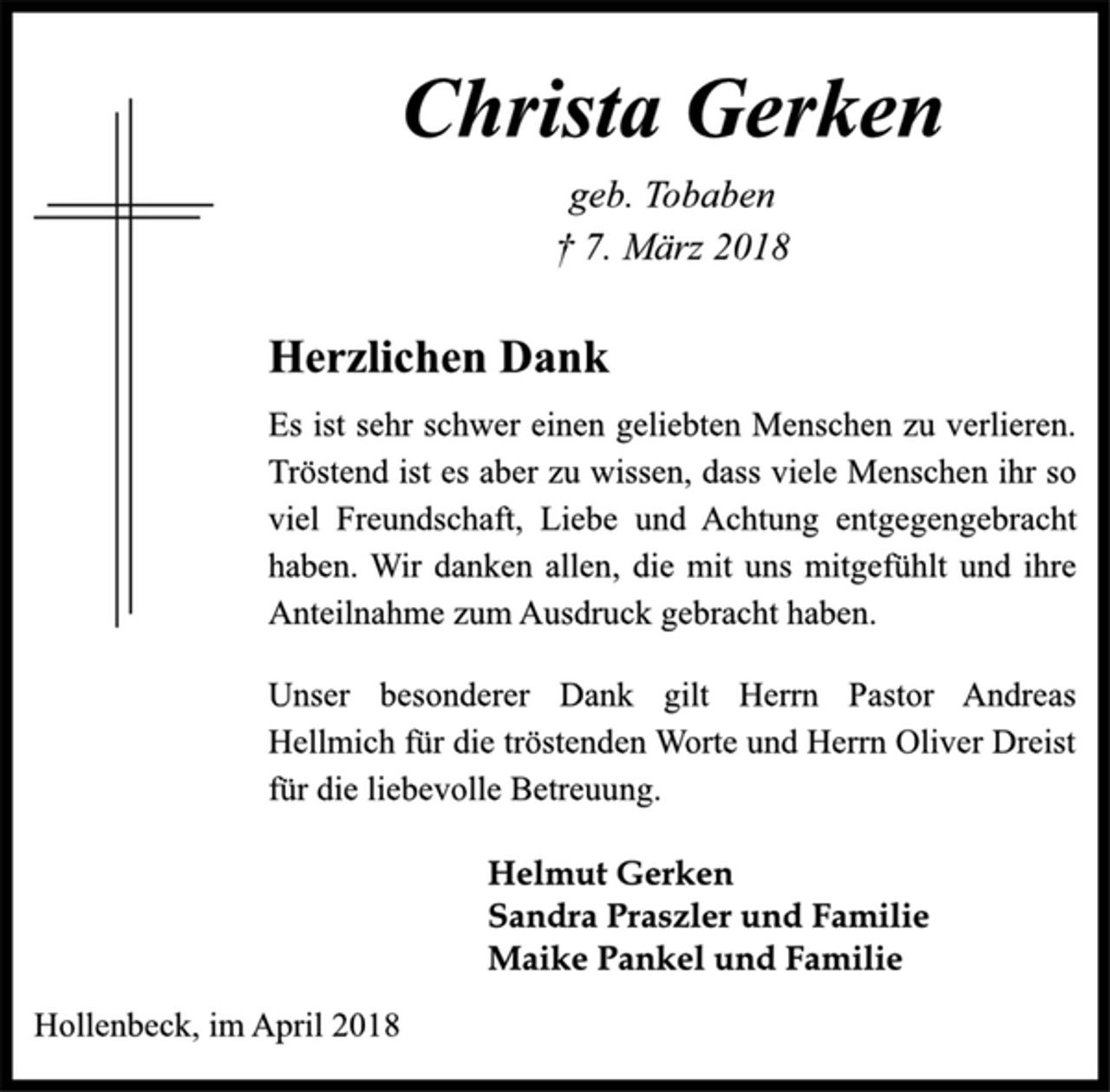 <p>Christa Gerken<br />geb. Tobaben<br />† 7. März 2018<br />Herzlichen Dank<br />Es ist sehr schwer einen geliebten Menschen zu verlieren.<br />Tröstend ist es aber zu wissen, dass viele Menschen ihr so<br />viel Freundschaft, Liebe und Achtung entgegengebracht<br />haben. Wir danken allen, die mit uns mitgefühlt und ihre<br />Anteilnahme zum Ausdruck gebracht haben.<br />Unser besonderer Dank gilt Herrn Pastor Andreas<br />Hellmich für die tröstenden Worte und Herrn Oliver Dreist<br />für die liebevolle Betreuung.<br />Helmut Gerken<br />Sandra Praszler und Familie<br />Maike Pankel und Familie<br />Hollenbeck, im April 2018</p>