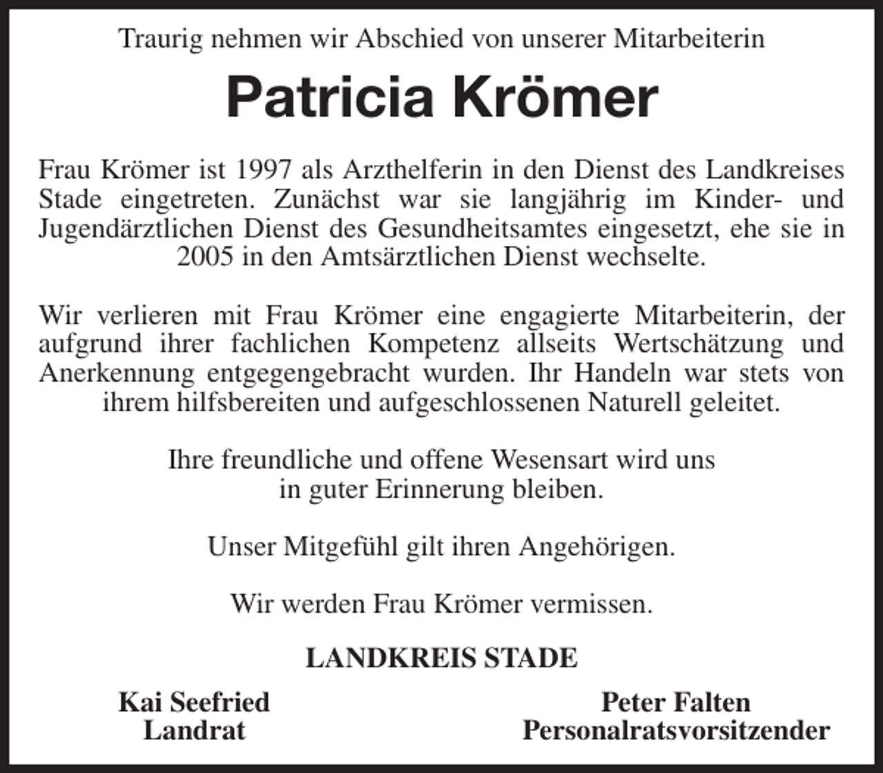 <p>Traurig nehmen wir Abschied von unserer Mitarbeiterin<br />Patricia Krömer<br />Frau Krömer ist 1997 als Arzthelferin in den Dienst des Landkreises Stade eingetreten. Zunächst war sie langjährig im Kinder- und<br />Jugendärztlichen Dienst des Gesundheitsamtes eingesetzt, ehe sie in 2005 in den Amtsärztlichen Dienst wechselte.</p>
<p>Wir verlieren mit Frau Krömer eine engagierte Mitarbeiterin, der<br />aufgrund ihrer fachlichen Kompetenz allseits Wertschätzung und<br />Anerkennung entgegengebracht wurden. Ihr Handeln war stets von ihrem hilfsbereiten und aufgeschlossenen Naturell geleitet.</p>
<p>Ihre freundliche und offene Wesensart wird uns<br />in guter Erinnerung bleiben.</p>
<p>Unser Mitgefühl gilt ihren Angehörigen.</p>
<p>Wir werden Frau Krömer vermissen.<br />LANDKREIS STADE<br />Kai Seefried Peter Falten<br />Landrat Personalratsvorsitzender</p>