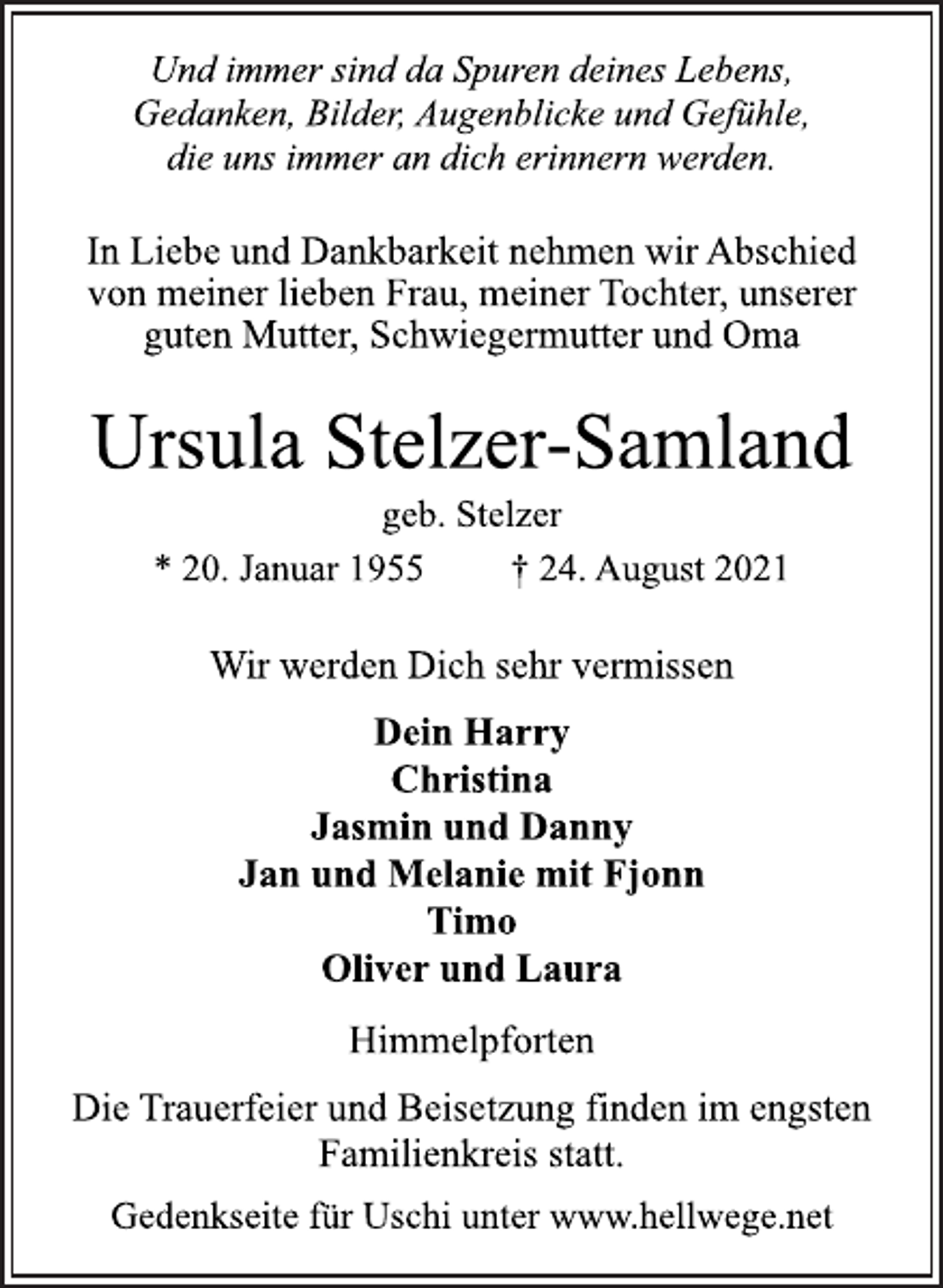 <p>Und immer sind da Spuren deines Lebens,<br />Gedanken, Bilder, Augenblicke und Gefühle,<br />die uns immer an dich erinnern werden.</p>
<p>In Liebe und Dankbarkeit nehmen wir Abschied<br />von meiner lieben Frau, meiner Tochter, unserer<br />guten Mutter, Schwiegermutter und Oma<br />Ursula Stelzer-Samland<br />geb. Stelzer<br />* 20. Januar 1955 † 24. August 2021<br />Wir werden Dich sehr vermissen<br />Dein Harry<br />Christina<br />Jasmin und Danny<br />Jan und Melanie mit Fjonn<br />Timo<br />Oliver und Laura<br />Himmelpforten<br />Die Trauerfeier und Beisetzung finden im engsten<br />Familienkreis statt.<br />Gedenkseite für Uschi unter www.hellwege.net</p>