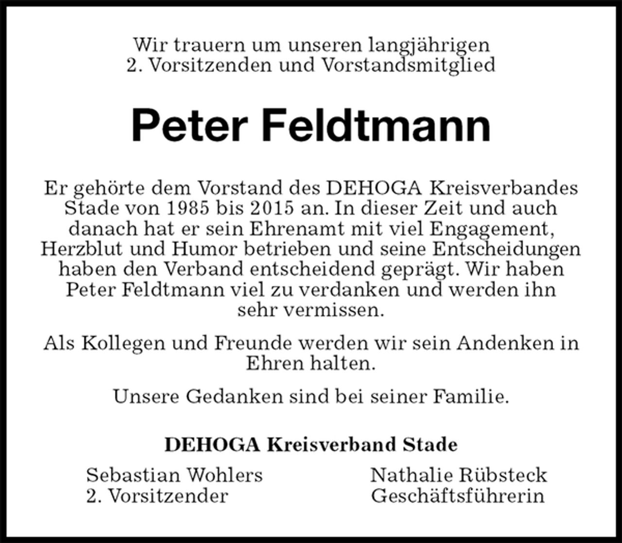 <p>Wir trauern um unseren langjährigen<br />2. Vorsitzenden und Vorstandsmitglied<br />Peter Feldtmann<br />Er gehörte dem Vorstand des DEHOGA Kreisverbandes Stade von 1985 bis 2015 an. In dieser Zeit und auch<br />danach hat er sein Ehrenamt mit viel Engagement, Herzblut und Humor betrieben und seine Entscheidungen<br />haben den Verband entscheidend geprägt. Wir haben Peter Feldtmann viel zu verdanken und werden ihn<br />sehr vermissen.<br />Als Kollegen und Freunde werden wir sein Andenken in Ehren halten.<br />Unsere Gedanken sind bei seiner Familie.<br />DEHOGA Kreisverband Stade<br />Sebastian Wohlers Nathalie Rübsteck<br />2. Vorsitzender Geschäftsführerin</p>