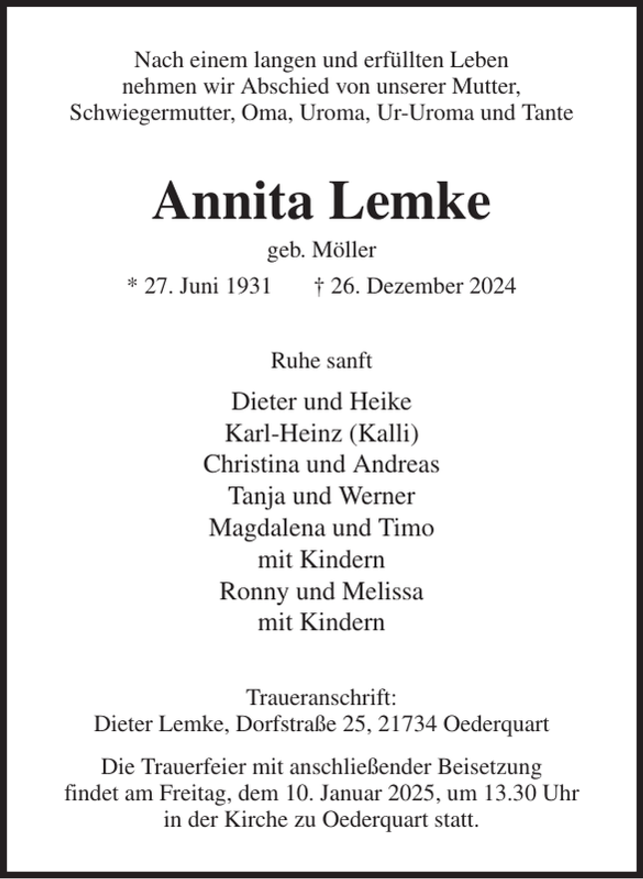 <p>Nach einem langen und erfüllten Leben<br />nehmen wir Abschied von unserer Mutter,<br />Schwiegermutter, Oma, Uroma, Ur-Uroma und Tante<br />Annita Lemke<br />geb. Möller<br />* 27. Juni 1931 † 26. Dezember 2024<br />Ruhe sanft<br />Dieter und Heike<br />Karl-Heinz (Kalli)<br />Christina und Andreas<br />Tanja und Werner<br />Magdalena und Timo<br />mit Kindern<br />Ronny und Melissa<br />mit Kindern<br />Traueranschrift:<br />Dieter Lemke, Dorfstraße 25, 21734 Oederquart<br />Die Trauerfeier mit anschließender Beisetzung<br />findet am Freitag, dem 10. Januar 2025, um 13.30 Uhr<br />in der Kirche zu Oederquart statt.</p>