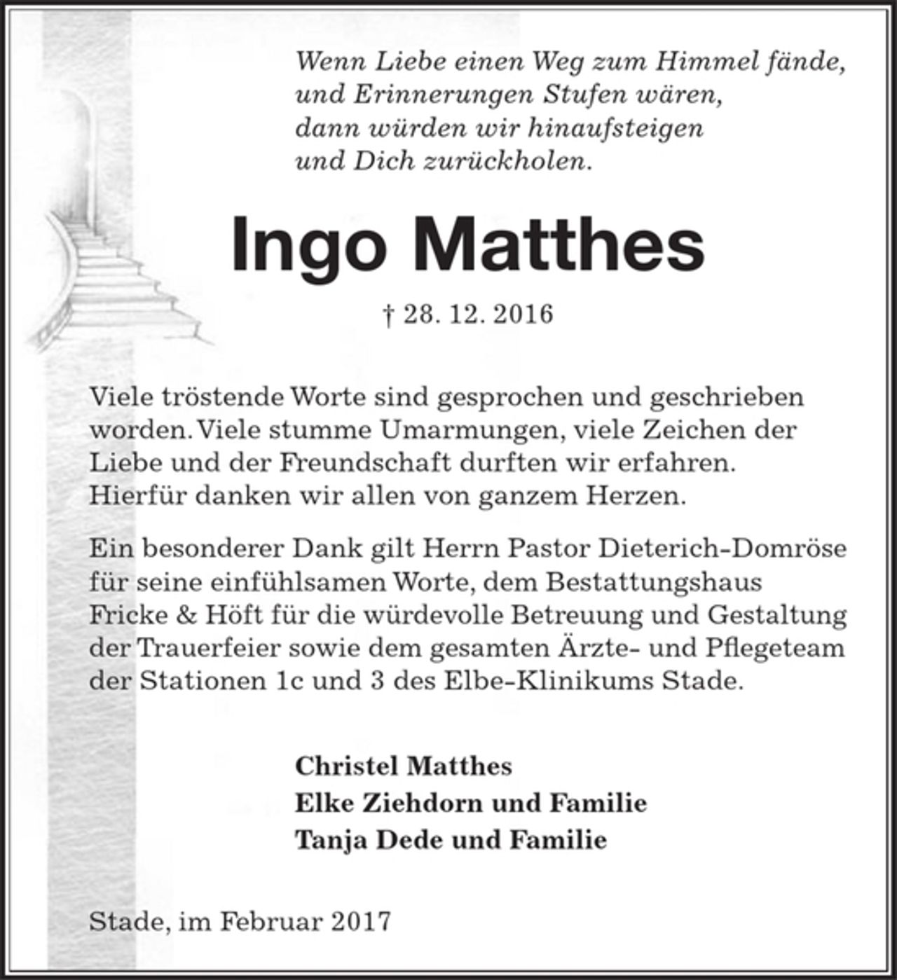 <p>Wenn Liebe einen Weg zum Himmel fände,<br />und Erinnerungen Stufen wären,<br />dann würden wir hinaufsteigen<br />und Dich zurückholen.<br />Ingo Matthes<br />† 28. 12. 2016<br />Viele tröstende Worte sind gesprochen<br />und geschrieben worden.<br />Viele stumme Umarmungen, viele Zeichen<br />der Liebe und der Freundschaft durften<br />wir erfahren.<br />Hierfür danken wir allen von ganzem Herzen.<br />Ein besonderer Dank gilt Herrn Pastor Dieterich-<br />Domröse für seine einfühlsamen Worte, dem<br />Bestattungshaus Fricke &amp; Höft für die würdevolle<br />Betreuung und Gestaltung der Trauerfeier sowie<br />dem gesamten Ärzte- und Pflegeteam der Stationen<br />1c und 3 des Elbe-Klinikums Stade.<br />Christel Matthes<br />Elke Ziehdorn und Familie<br />Tanja Dede und Familie<br />Stade, im Februar 2017</p>