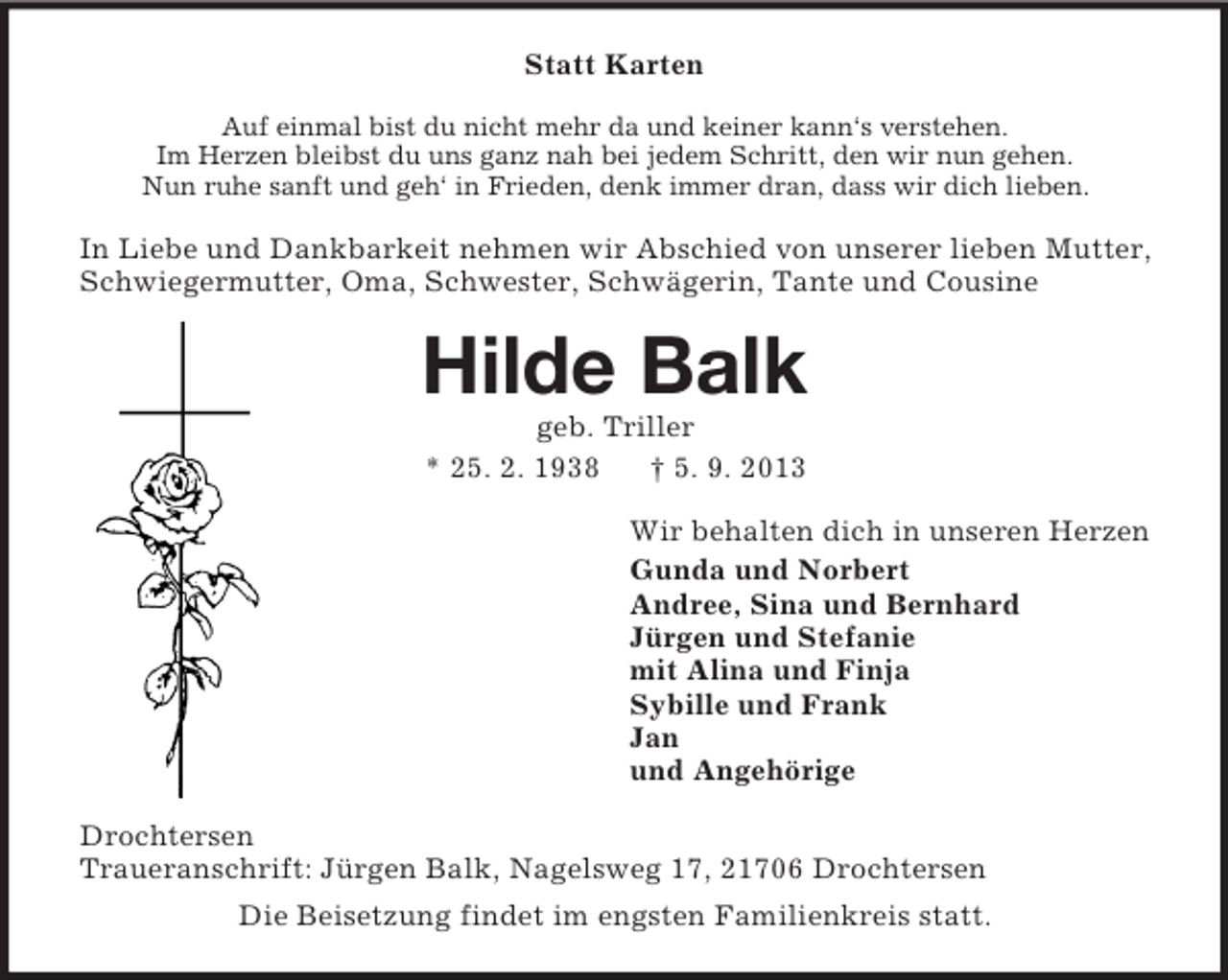 <p>Statt Karten<br />Auf einmal bist du nicht mehr da und keiner kann‘s verstehen.<br />Im Herzen bleibst du uns ganz nah bei jedem Schritt, den wir nun gehen.<br />Nun ruhe sanft und geh‘ in Frieden, denk immer dran, dass wir dich lieben.</p><p>In Liebe und Dankbarkeit nehmen wir Abschied von unserer lieben Mutter,<br />Schwiegermutter, Oma, Schwester, Schwägerin, Tante und Cousine</p><p>Hilde Balk<br />geb. Triller<br />* 25. 2. 1938<br />† 5. 9. 2013<br />Wir behalten dich in unseren Herzen<br />Gunda und Norbert<br />Andree, Sina und Bernhard<br />Jürgen und Stefanie<br />mit Alina und Finja<br />Sybille und Frank<br />Jan<br />und Angehörige<br />Drochtersen<br />Traueranschrift: Jürgen Balk, Nagelsweg 17, 21706 Drochtersen<br />Die Beisetzung findet im engsten Familienkreis statt.</p>