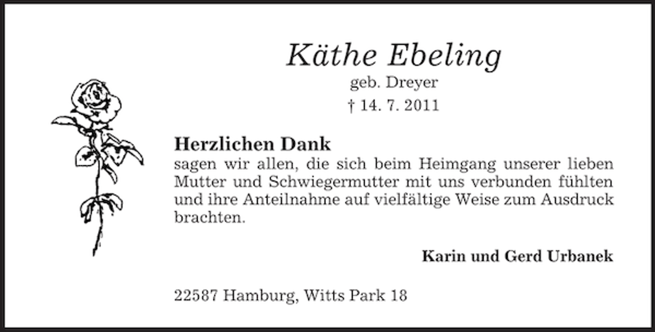 <p>Käthe Ebeling<br />geb. Dreyer<br />† 14. 7. 2011</p><p>Herzlichen Dank<br />sagen wir allen, die sich beim Heimgang unserer lieben<br />Mutter und Schwiegermutter mit uns verbunden fühlten<br />und ihre Anteilnahme auf vielfältige Weise zum Ausdruck<br />brachten.<br />Karin und Gerd Urbanek<br />22587 Hamburg, Witts Park 18</p>