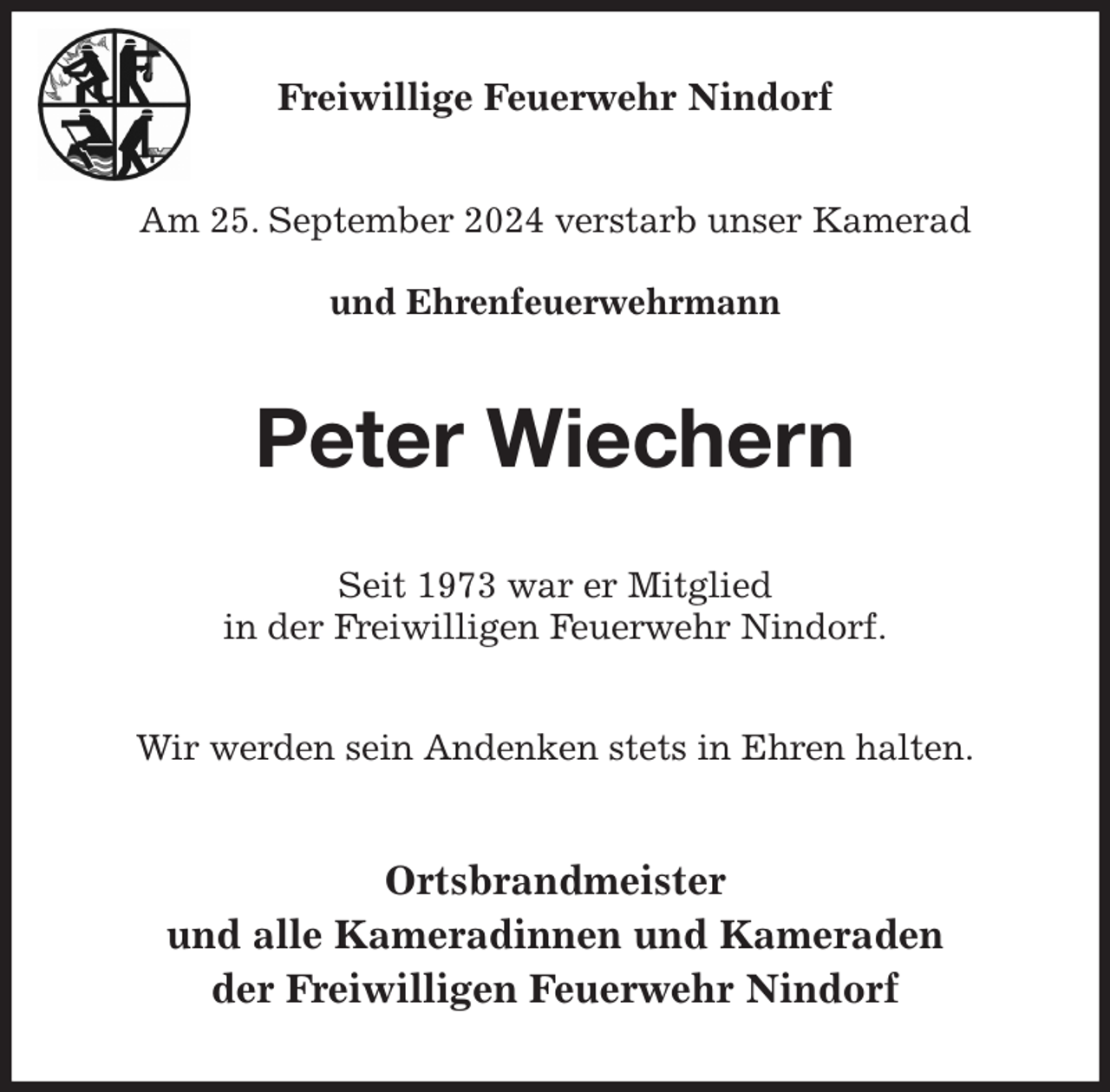 <p>Freiwillige Feuerwehr Nindorf<br />Am 25. September 2024 verstarb unser Kamerad</p><p>und Ehrenfeuerwehrmann<br />Peter Wiechern<br />Seit 1973 war er Mitglied<br />in der Freiwilligen Feuerwehr Nindorf.<br />Wir werden sein Andenken stets in Ehren halten.<br />Ortsbrandmeister<br />und alle Kameradinnen und Kameraden<br />der Freiwilligen Feuerwehr Nindorf</p>