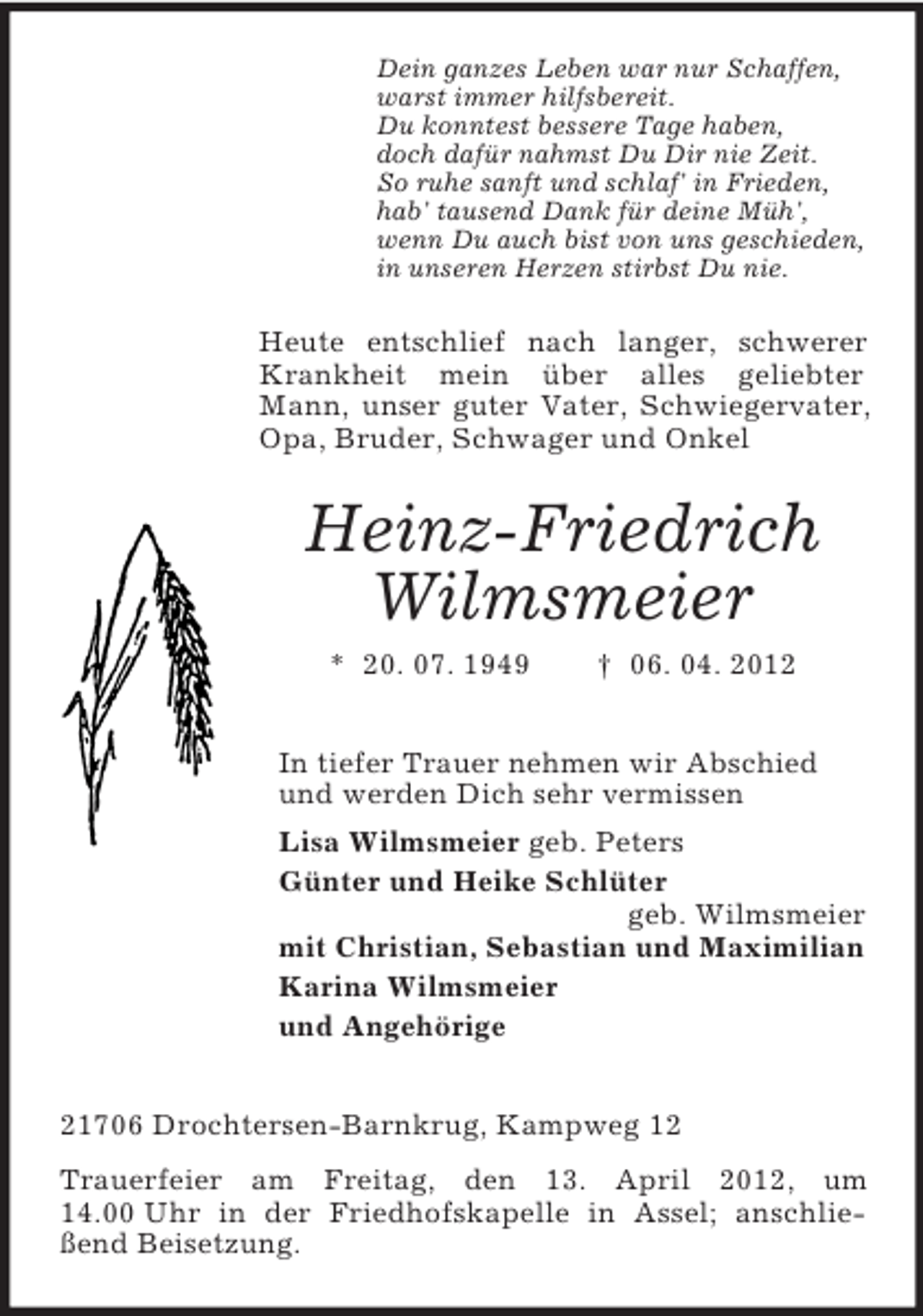 <p>Dein ganzes Leben war nur Schaffen,<br />warst immer hilfsbereit.<br />Du konntest bessere Tage haben,<br />doch dafür nahmst Du Dir nie Zeit.<br />So ruhe sanft und schlaf' in Frieden,<br />hab' tausend Dank für deine Müh',<br />wenn Du auch bist von uns geschieden,<br />in unseren Herzen stirbst Du nie.</p><p>Heute entschlief nach langer, schwerer<br />Krankheit mein über alles geliebter<br />Mann, unser guter Vater, Schwiegervater,<br />Opa, Bruder, Schwager und Onkel</p><p>Heinz-Friedrich<br />Wilmsmeier<br />* 20. 07. 1949</p><p>† 06. 04. 2012</p><p>In tiefer Trauer nehmen wir Abschied<br />und werden Dich sehr vermissen<br />Lisa Wilmsmeier geb. Peters<br />Günter und Heike Schlüter<br />geb. Wilmsmeier<br />mit Christian, Sebastian und Maximilian<br />Karina Wilmsmeier<br />und Angehörige<br />21706 Drochtersen-Barnkrug, Kampweg 12<br />Trauerfeier am Freitag, den 13. April 2012, um<br />14.00 Uhr in der Friedhofskapelle in Assel; anschließend Beisetzung.</p>