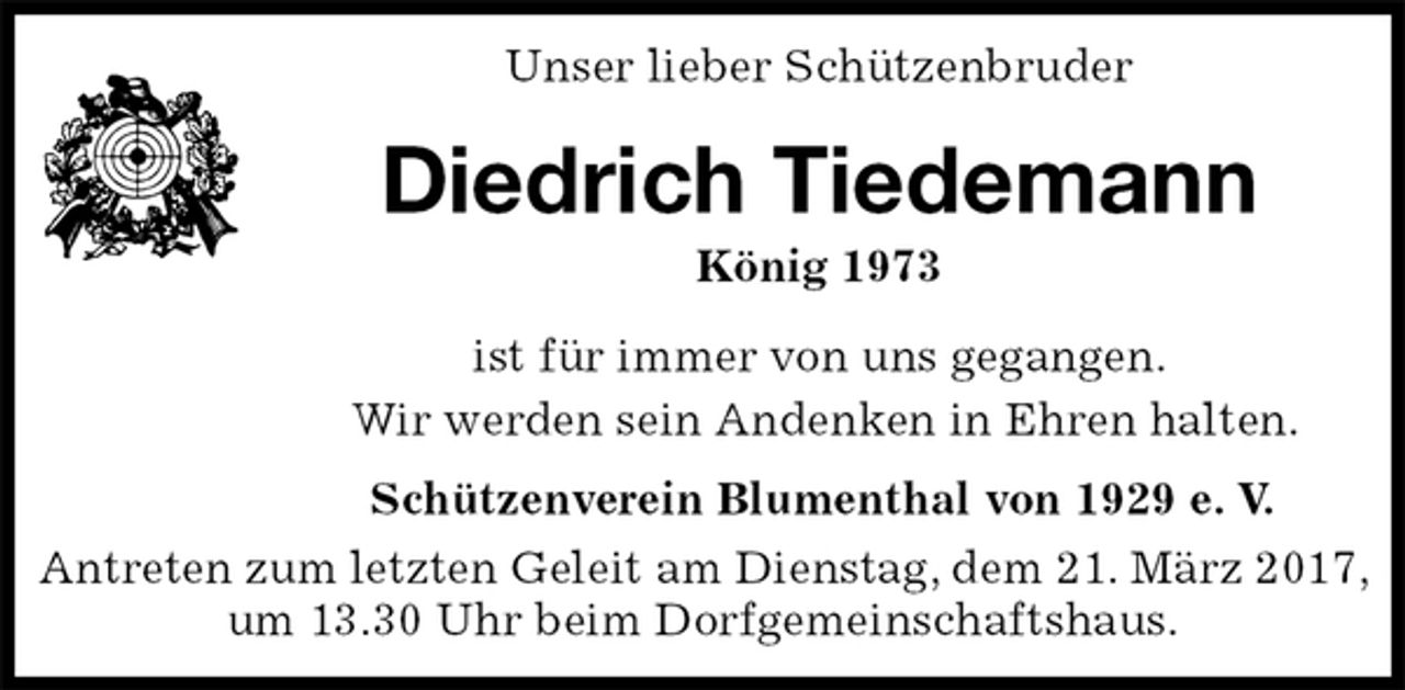 <p>Unser lieber Schützenbruder<br />Diedrich Tiedemann<br />König 1973<br />Schützenverein Blumenthal von 1929 e. V.<br />Antreten zum letzten Geleit am Dienstag, dem 21. März 2017, um 13.30 Uhr beim Dorfgemeinschaftshaus.<br />ist für immer von uns gegangen.<br />Wir werden sein Andenken in Ehren halten.</p>