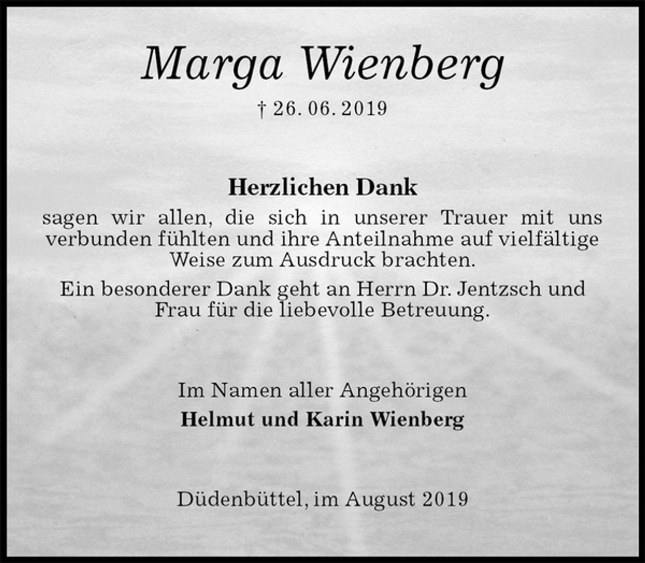 <p>Marga Wienberg<br />† 26. 06. 2019<br />Herzlichen Dank<br />sagen wir allen, die sich in unserer Trauer mit uns<br />verbunden fühlten und ihre Anteilnahme auf vielfältige Weise zum Ausdruck brachten.<br />Ein besonderer Dank geht an Herrn Dr. Jentzsch und Frau für die liebevolle Betreuung.<br />Im Namen aller Angehörigen<br />Helmut und Karin Wienberg<br />Düdenbüttel, im August 2019</p>