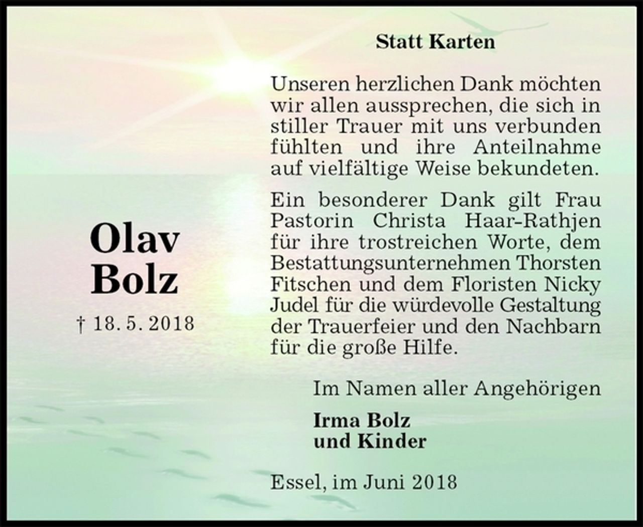<p>Statt Karten</p><p>Unseren herzlichen Dank möchten<br />wir allen aussprechen, die sich in stiller Trauer mit uns verbunden fühlten und ihre Anteilnahme auf vielfältige Weise bekundeten.<br />Ein besonderer Dank gilt Frau Pastorin Christa Haar-Rathjen für ihre trostreichen Worte, dem Bestattungsunternehmen Thorsten<br />Fitschen und dem Floristen Nicky<br />Judel für die würdevolle Gestaltung<br />der Trauerfeier und den Nachbarn<br />für die große Hilfe.<br />Essel, im Juni 2018<br />Im Namen aller Angehörigen<br />Irma Bolz<br />und Kinder<br />Olav<br />Bolz<br />† 18. 5. 2018</p>