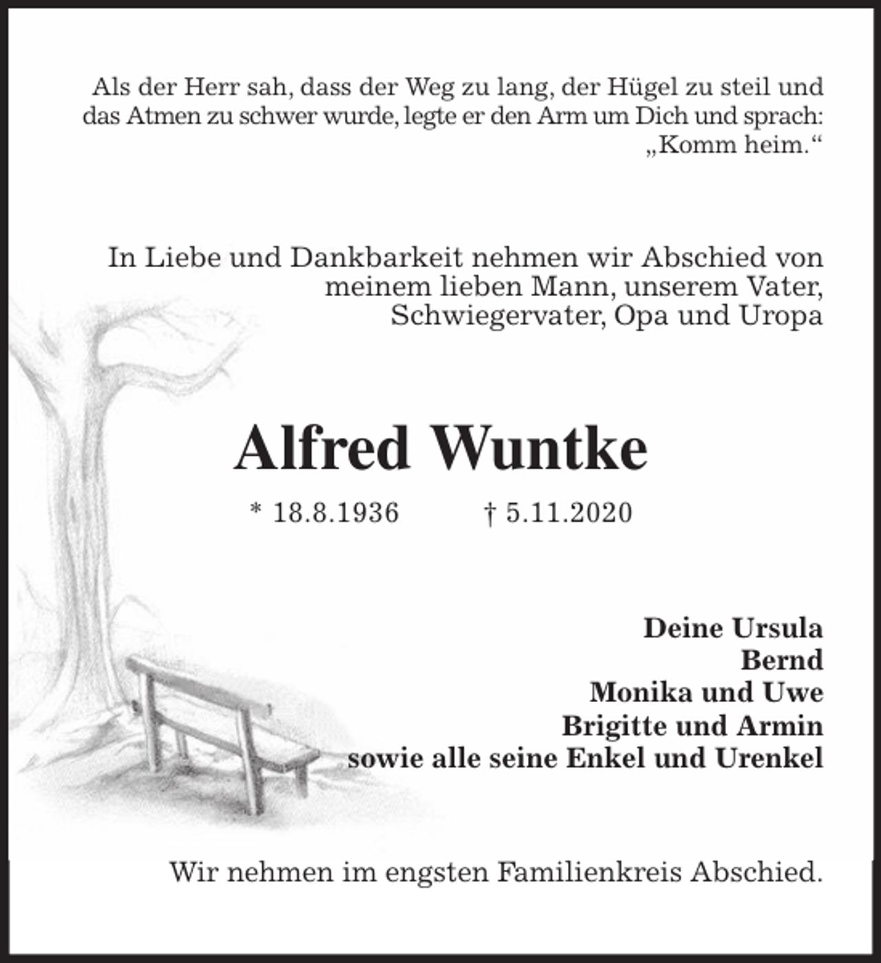 <p>Als der Herr sah, dass der Weg zu lang, der Hügel zu steil und das Atmen zu schwer wurde, legte er den Arm um Dich und sprach: „Komm heim.“<br />In Liebe und Dankbarkeit nehmen wir Abschied von meinem lieben Mann, unserem Vater,<br />Schwiegervater, Opa und Uropa<br />Alfred Wuntke<br />* 18.8.1936 † 5.11.2020<br />Deine Ursula<br />Bernd<br />Monika und Uwe<br />Brigitte und Armin<br />sowie alle seine Enkel und Urenkel<br />Wir nehmen im engsten Familienkreis Abschied.</p>