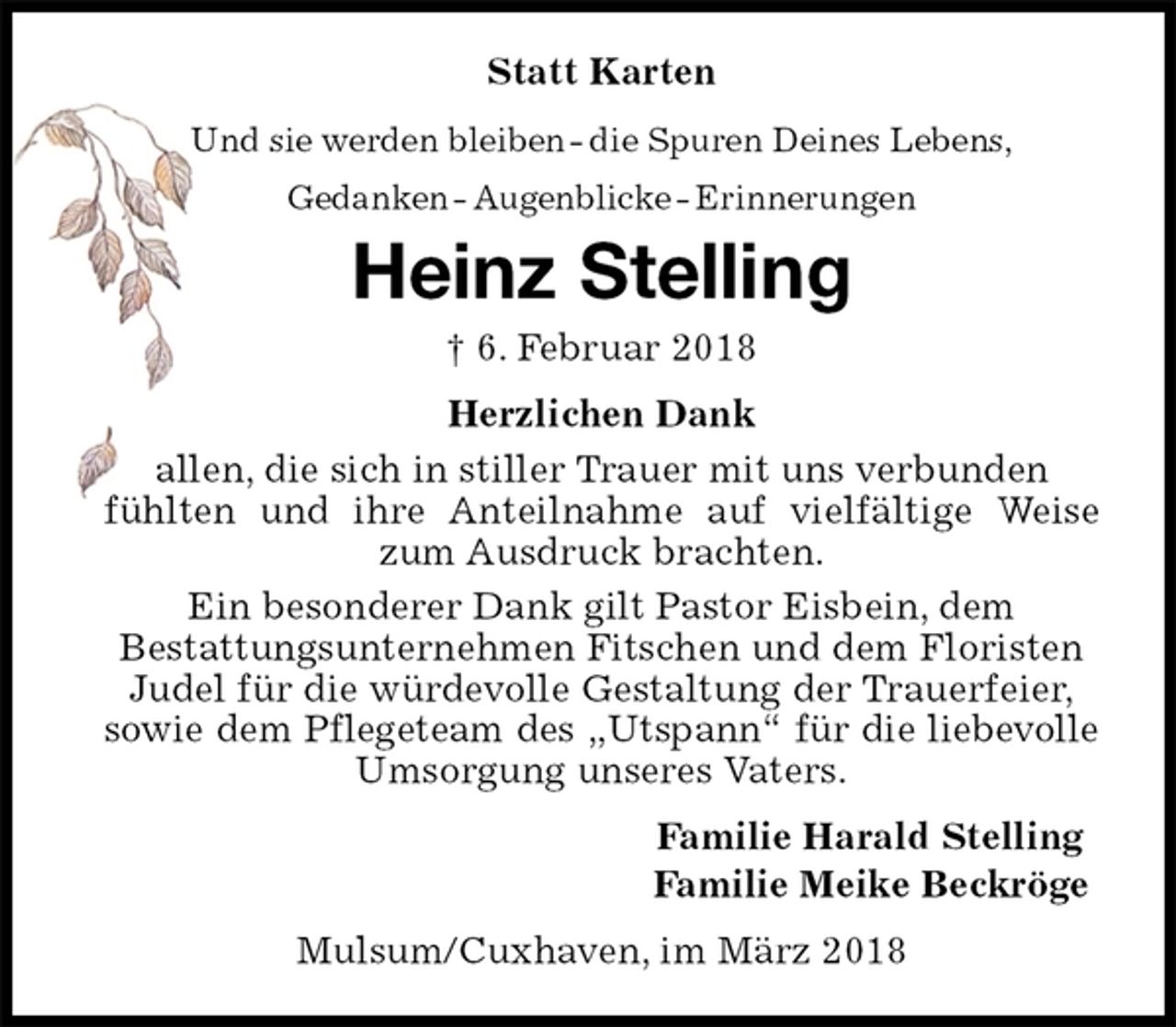 <p>Statt Karten<br />Und sie werden bleiben - die Spuren Deines Lebens,<br />Gedanken - Augenblicke - Erinnerungen<br />Heinz Stelling<br />† 6. Februar 2018<br />Herzlichen Dank<br />allen, die sich in stiller Trauer mit uns verbunden<br />fühlten und ihre Anteilnahme auf vielfältige Weise zum Ausdruck brachten.<br />Ein besonderer Dank gilt Pastor Eisbein, dem<br />Bestattungsunternehmen Fitschen und dem Floristen<br />Judel für die würdevolle Gestaltung der Trauerfeier,<br />sowie dem Pflegeteam des „Utspann“ für die liebevolle Umsorgung unseres Vaters.<br />Familie Harald Stelling<br />Familie Meike Beckröge<br />Mulsum/Cuxhaven, im März 2018</p>