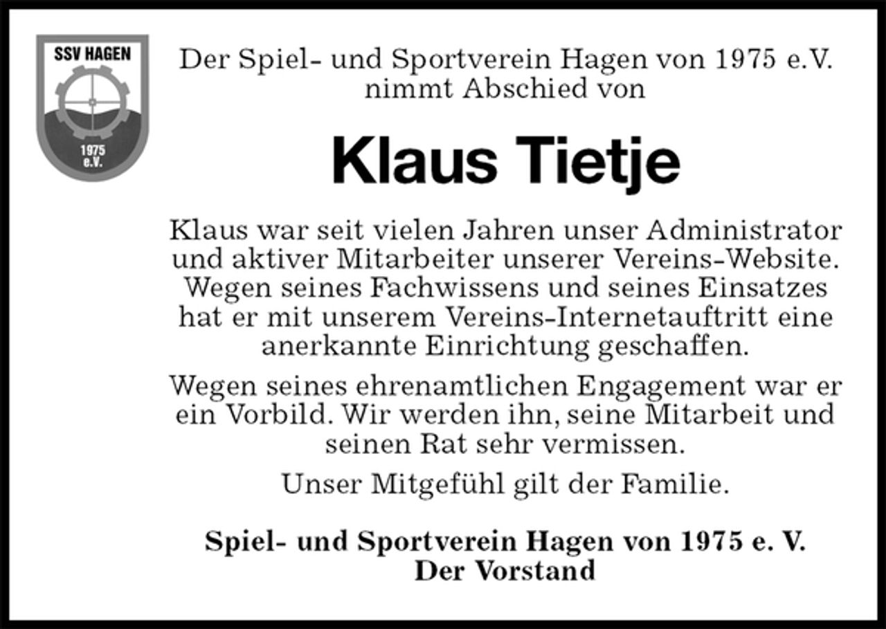 <p>Der Spiel- und Sportverein Hagen von 1975 e.V. nimmt Abschied von<br />Klaus Tietje<br />Klaus war seit vielen Jahren unser Administrator und aktiver Mitarbeiter unserer Vereins-Website.<br />Wegen seines Fachwissens und seines Einsatzes hat er mit unserem Vereins-Internetauftritt eine<br />anerkannte Einrichtung geschaffen.<br />Wegen seines ehrenamtlichen Engagement war er ein Vorbild. Wir werden ihn, seine Mitarbeit und seinen Rat sehr vermissen.<br />Unser Mitgefühl gilt der Familie.<br />Spiel- und Sportverein Hagen von 1975 e. V.<br />Der Vorstand</p>
