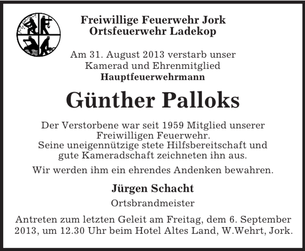 <p>Freiwillige Feuerwehr Jork<br />Ortsfeuerwehr Ladekop<br />Am 31. August 2013 verstarb unser<br />Kamerad und Ehrenmitglied<br />Hauptfeuerwehrmann</p><p>Günther Palloks<br />Der Verstorbene war seit 1959 Mitglied unserer<br />Freiwilligen Feuerwehr.<br />Seine uneigennützige stete Hilfsbereitschaft und<br />gute Kameradschaft zeichneten ihn aus.<br />Wir werden ihm ein ehrendes Andenken bewahren.</p><p>Jürgen Schacht<br />Ortsbrandmeister<br />Antreten zum letzten Geleit am Freitag, dem 6. September<br />2013, um 12.30 Uhr beim Hotel Altes Land, W.Wehrt, Jork.</p>