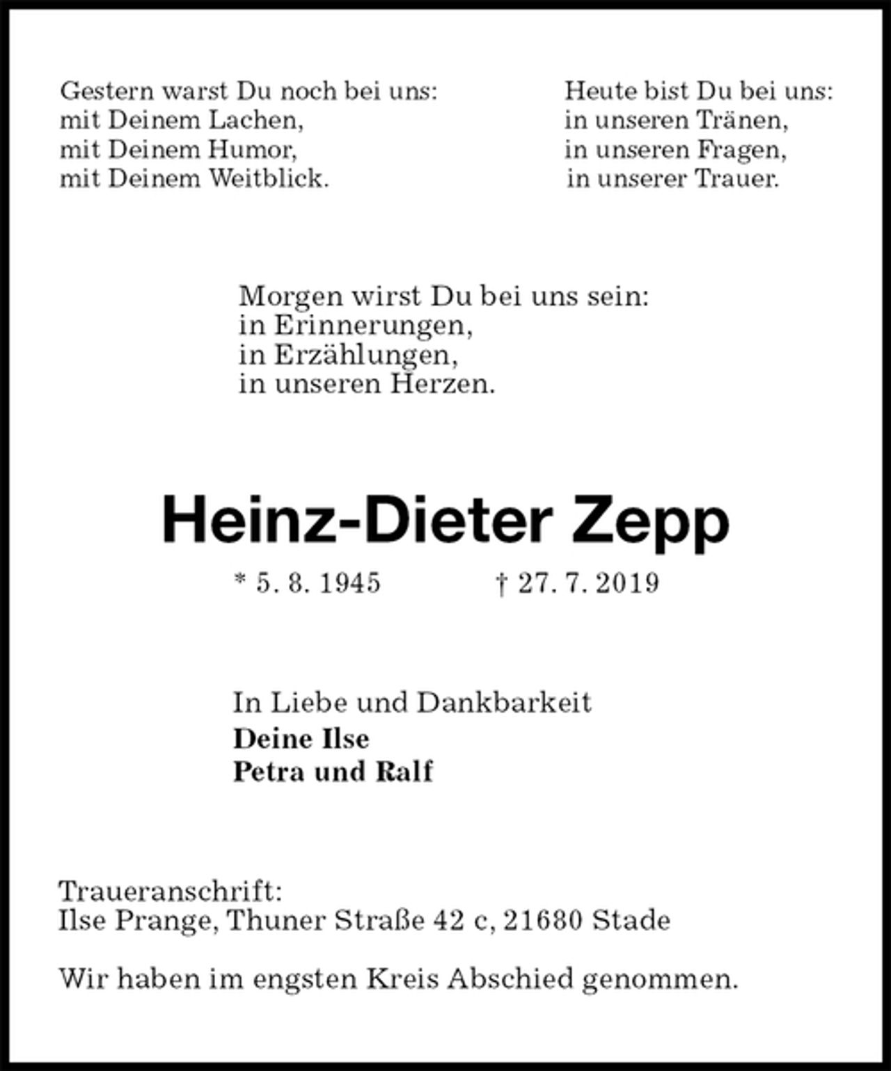 <p>Gestern warst Du noch bei uns: Heute bist Du bei uns:<br />mit Deinem Lachen, in unseren Tränen,<br />mit Deinem Humor, in unseren Fragen,<br />mit Deinem Weitblick. in unserer Trauer.<br />Morgen wirst Du bei uns sein:<br />in Erinnerungen,<br />in Erzählungen,<br />in unseren Herzen.<br />Heinz-Dieter Zepp<br />* 5. 8. 1945 † 27. 7. 2019<br />In Liebe und Dankbarkeit<br />Deine Ilse<br />Petra und Ralf<br />Traueranschrift:<br />Ilse Prange, Thuner Straße 42 c, 21680 Stade</p><p>Wir haben im engsten Kreis Abschied genommen.</p>