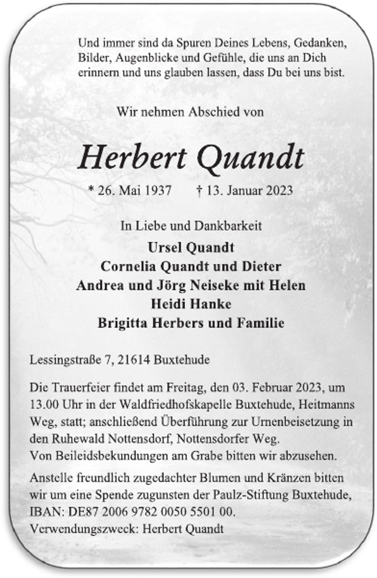 <p>Und immer sind da Spuren Deines Lebens, Gedanken,<br />Bilder, Augenblicke und Gefühle, die uns an Dich<br />erinnern und uns glauben lassen, dass Du bei uns bist.<br />Wir nehmen Abschied von<br />Herbert Quandt<br />* 26. Mai 1937 † 13. Januar 2023<br />In Liebe und Dankbarkeit<br />Ursel Quandt<br />Cornelia Quandt und Dieter<br />Andrea und Jörg Neiseke mit Helen<br />Heidi Hanke<br />Brigitta Herbers und Familie<br />Lessingstraße 7, 21614 Buxtehude<br />Die Trauerfeier findet am Freitag, den 03. Februar 2023, um<br />13.00 Uhr in der Waldfriedhofskapelle Buxtehude, Heitmanns<br />Weg, statt; anschließend Überführung zur Urnenbeisetzung in<br />den Ruhewald Nottensdorf, Nottensdorfer Weg.<br />Von Beileidsbekundungen am Grabe bitten wir abzusehen.<br />Anstelle freundlich zugedachter Blumen und Kränzen bitten<br />wir um eine Spende zugunsten der Paulz-Stiftung Buxtehude,<br />IBAN: DE87 2006 9782 0050 5501 00.<br />Verwendungszweck: Herbert Quandt</p>