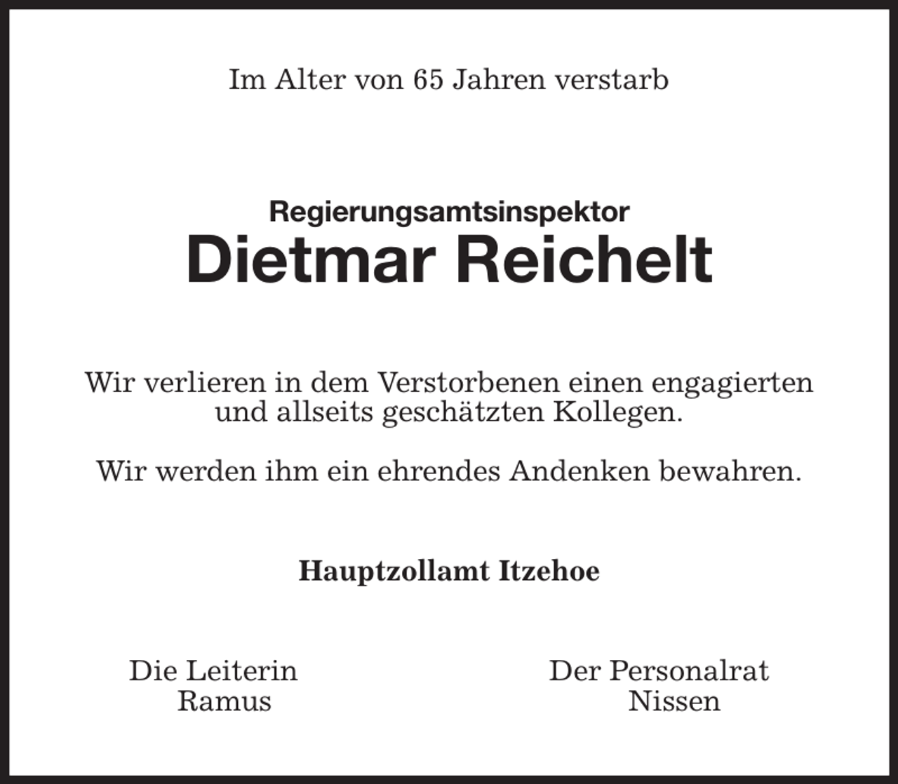 <p>Im Alter von 65 Jahren verstarb<br />Regierungsamtsinspektor<br />Dietmar Reichelt<br />Wir verlieren in dem Verstorbenen einen engagierten<br />und allseits geschätzten Kollegen.</p><p>Wir werden ihm ein ehrendes Andenken bewahren.<br />Hauptzollamt Itzehoe<br />Die Leiterin Der Personalrat<br />Ramus Nissen</p>