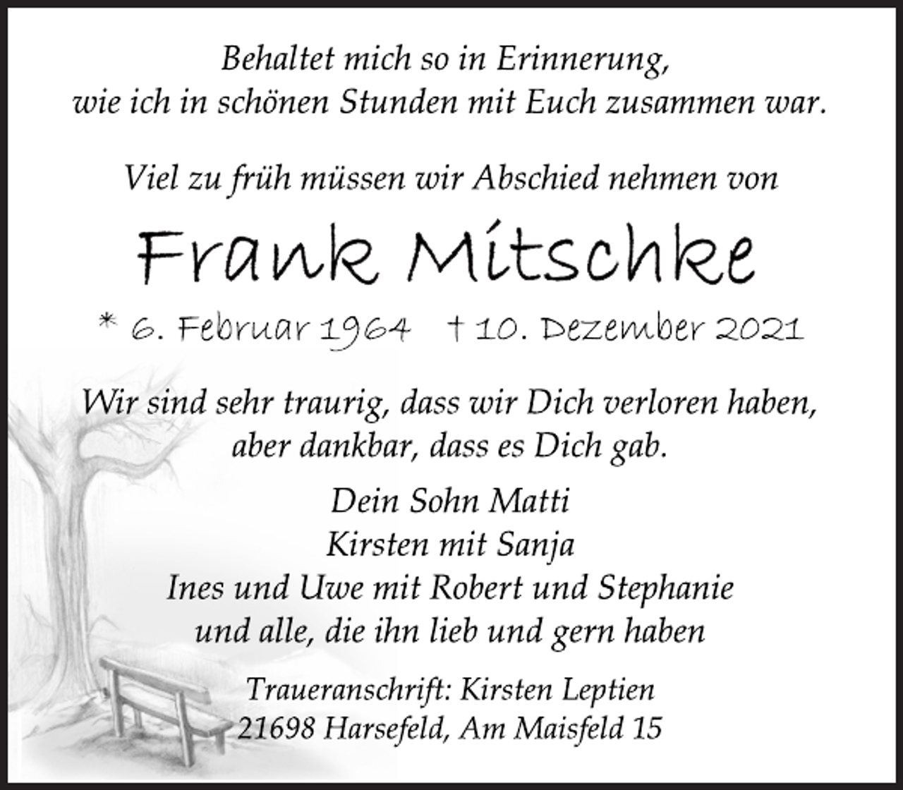 <p>Behaltet mich so in Erinnerung,<br />wie ich in schönen Stunden mit Euch zusammen war.<br />Viel zu früh müssen wir Abschied nehmen von<br />Frank Mitschke<br />* 6. Februar 1964 † 10. Dezember 2021<br />Wir sind sehr traurig, dass wir Dich verloren haben,<br />aber dankbar, dass es Dich gab.<br />Dein Sohn Matti<br />Kirsten mit Sanja<br />Ines und Uwe mit Robert und Stephanie<br />und alle, die ihn lieb und gern haben<br />Traueranschrift: Kirsten Leptien<br />21698 Harsefeld, Am Maisfeld 15</p>