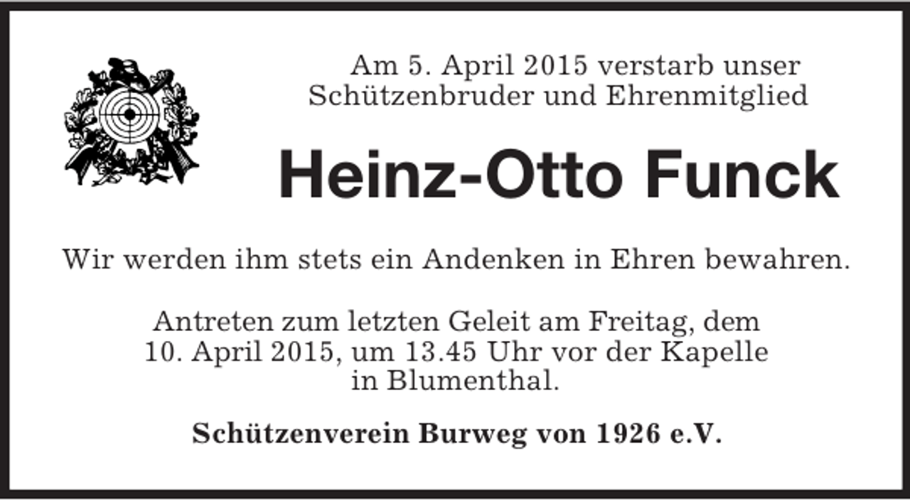 <p>Am 5. April 2015 verstarb unser<br />Schützenbruder und Ehrenmitglied<br />Heinz-Otto Funck<br />Wir werden ihm stets ein Andenken in Ehren bewahren.<br />Antreten zum letzten Geleit am Freitag, dem<br />10. April 2015, um 13.45 Uhr vor der Kapelle<br />in Blumenthal.<br />Schützenverein Burweg von 1926 e.V.</p>