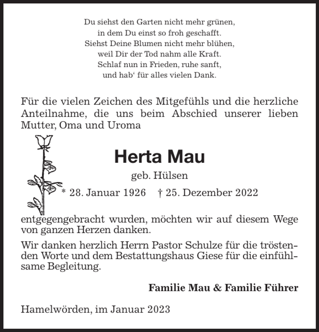 <p>Du siehst den Garten nicht mehr grünen,<br />in dem Du einst so froh geschafft.<br />Siehst Deine Blumen nicht mehr blühen,<br />weil Dir der Tod nahm alle Kraft.<br />Schlaf nun in Frieden, ruhe sanft,<br />und hab' für alles vielen Dank.<br />Für die vielen Zeichen des Mitgefühls und die herzliche Anteilnahme, die uns beim Abschied unserer lieben Mutter, Oma und Uroma<br />Herta Mau<br />geb. Hülsen<br />* 28. Januar 1926 † 25. Dezember 2022<br />entgegengebracht wurden, möchten wir auf diesem Wege von ganzen Herzen danken.<br />Wir danken herzlich Herrn Pastor Schulze für die tröstenden Worte und dem Bestattungshaus Giese für die einfühlsame Begleitung.<br />Familie Mau &amp; Familie Führer<br />Hamelwörden, im Januar 2023</p>