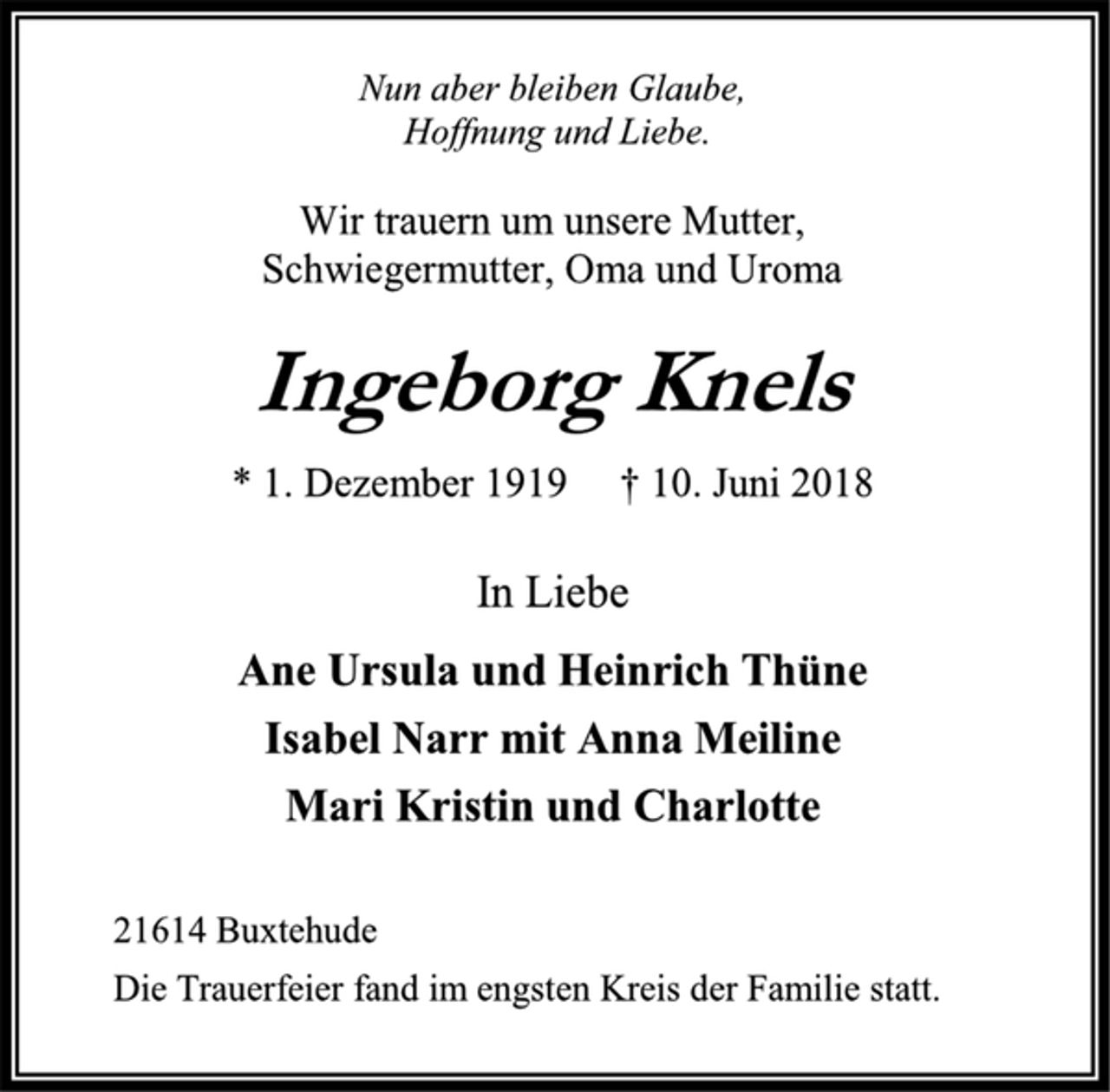 <p>Nun aber bleiben Glaube,<br />Hoffnung und Liebe.<br />Wir trauern um unsere Mutter,<br />Schwiegermutter, Oma und Uroma<br />Ingeborg Knels<br />* 1. Dezember 1919 † 10. Juni 2018<br />In Liebe<br />Ane Ursula und Heinrich Thüne<br />Isabel Narr mit Anna Meiline<br />Mari Kristin und Charlotte<br />21614 Buxtehude<br />Die Trauerfeier fand im engsten Kreis der Familie statt.</p>