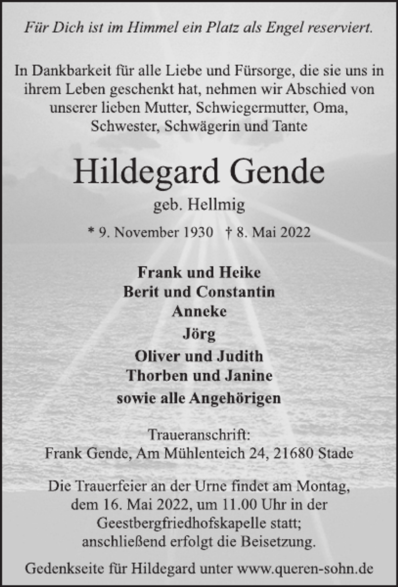 <p>Für Dich ist im Himmel ein Platz als Engel reserviert.<br />In Dankbarkeit für alle Liebe und Fürsorge, die sie uns in<br />ihrem Leben geschenkt hat, nehmen wir Abschied von<br />unserer lieben Mutter, Schwiegermutter, Oma,<br />Schwester, Schwägerin und Tante<br />Hildegard Gende<br />geb. Hellmig<br />* 9. November 1930 † 8. Mai 2022<br />Frank und Heike<br />Berit und Constantin<br />Anneke<br />Jörg<br />Oliver und Judith<br />Thorben und Janine<br />sowie alle Angehörigen<br />Traueranschrift:<br />Frank Gende, Am Mühlenteich 24, 21680 Stade<br />Die Trauerfeier an der Urne findet am Montag,<br />dem 16. Mai 2022, um 11.00 Uhr in der<br />Geestbergfriedhofskapelle statt;<br />anschließend erfolgtdie Beisetzung.<br />Gedenkseite für Hildegard unter www.queren-sohn.de</p>
