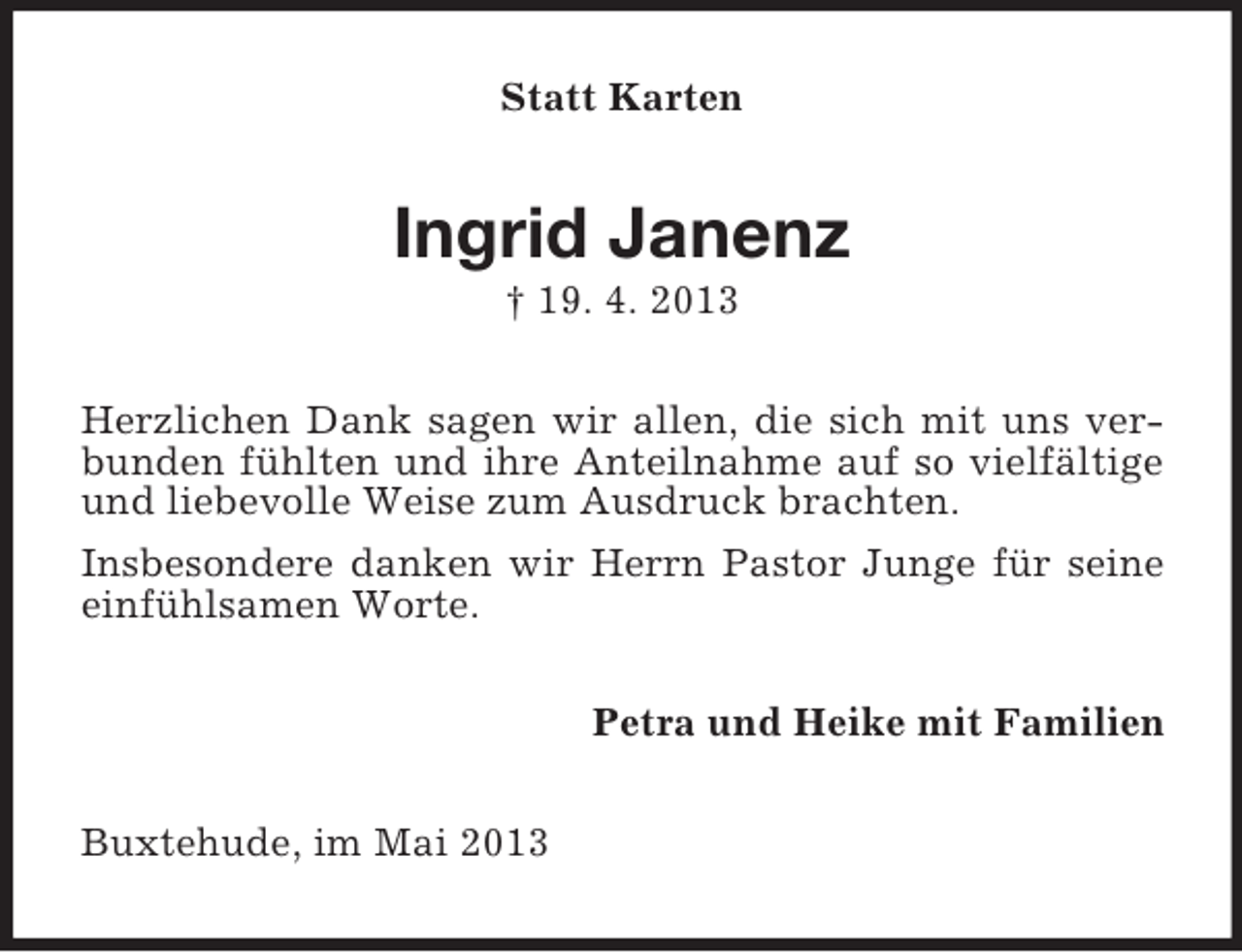 <p>Statt Karten</p><p>Ingrid Janenz<br />† 19. 4. 2013<br />Herzlichen Dank sagen wir allen, die sich mit uns verbunden fühlten und ihre Anteilnahme auf so vielfältige<br />und liebevolle Weise zum Ausdruck brachten.<br />Insbesondere danken wir Herrn Pastor Junge für seine<br />einfühlsamen Worte.<br />Petra und Heike mit Familien<br />Buxtehude, im Mai 2013</p>