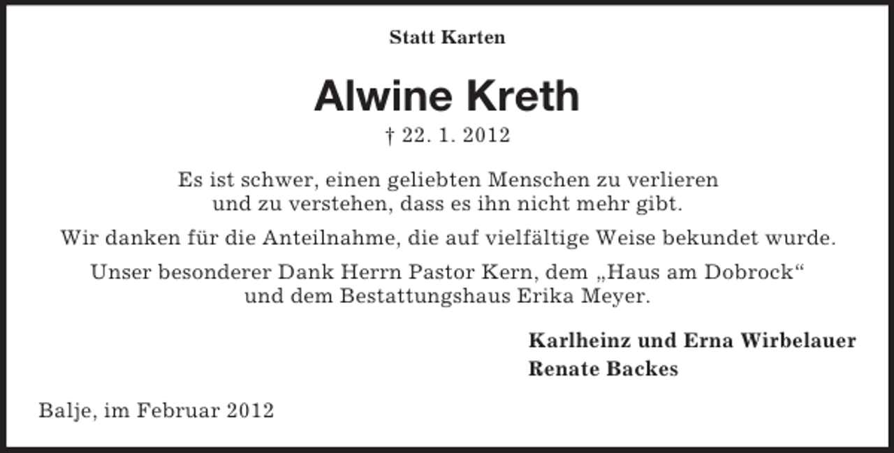 <p>Statt Karten</p><p>Alwine Kreth<br />† 22. 1. 2012<br />Es ist schwer, einen geliebten Menschen zu verlieren<br />und zu verstehen, dass es ihn nicht mehr gibt.<br />Wir danken für die Anteilnahme, die auf vielfältige Weise bekundet wurde.<br />Unser besonderer Dank Herrn Pastor Kern, dem „Haus am Dobrock“<br />und dem Bestattungshaus Erika Meyer.<br />Karlheinz und Erna Wirbelauer<br />Renate Backes<br />Balje, im Februar 2012</p>