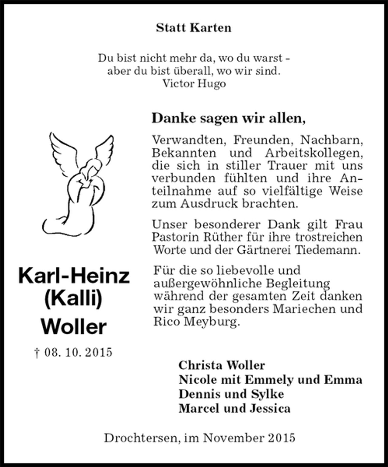 <p>Statt Karten<br />Du bist nicht mehr da, wo du warst -<br />aber du bist überall, wo wir sind.<br />Victor Hugo<br />Danke sagen wir allen,<br />Verwandten, Freunden, Nachbarn, Bekannten und Arbeitskollegen, die sich in stiller Trauer mit uns verbunden fühlten und ihre Anteilnahme auf so vielfältige Weise zum Ausdruck brachten.<br />Unser besonderer Dank gilt Frau Pastorin Rüther für ihre trostreichen Worte und der Gärtnerei Tiedemann.<br />Für die so liebevolle und<br />außergewöhnliche Begleitung<br />während der gesamten Zeit danken wir ganz besonders Mariechen und Rico Meyburg.</p><p>Christa Woller<br />Nicole mit Emmely und Emma<br />Dennis und Sylke<br />Marcel und Jessica<br />Drochtersen, im November 2015<br />Karl-Heinz<br />(Kalli)<br />Woller<br />† 08. 10. 2015</p>