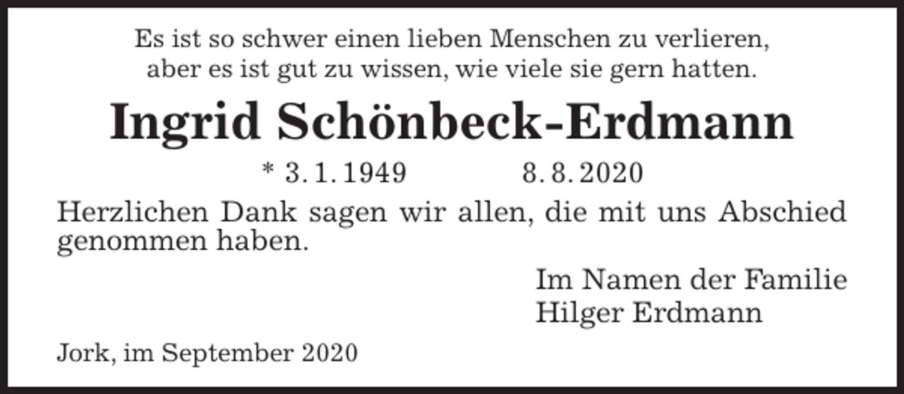 <p>Es ist so schwer einen lieben Menschen zu verlieren,<br />aber es ist gut zu wissen, wie viele sie gern hatten.<br />Ingrid Schönbeck-Erdmann<br />* 3. 1. 1949 8. 8. 2020<br />Herzlichen Dank sagen wir allen, die mit uns Abschied genommen haben.<br />Im Namen der Familie<br />Hilger Erdmann<br />Jork, im September 2020</p>