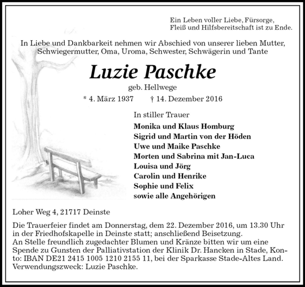 <p>Ein Leben voller Liebe, Fürsorge,<br />Fleiß und Hilfsbereitschaft ist zu Ende.<br />In Liebe und Dankbarkeit nehmen wir Abschied von unserer lieben Mutter, Schwiegermutter, Oma, Uroma, Schwester, Schwägerin und Tante<br />Luzie Paschke<br />geb. Hellwege<br />* 4. März 1937 † 14. Dezember 2016<br />In stiller Trauer<br />Monika und Klaus Homburg<br />Sigrid und Martin von der Höden<br />Uwe und Maike Paschke<br />Morten und Sabrina mit Jan-Luca<br />Louisa und Jörg<br />Carolin und Henrike<br />Sophie und Felix<br />sowie alle Angehörigen<br />Loher Weg 4, 21717 Deinste<br />Die Trauerfeier findet am Donnerstag, dem 22. Dezember 2016, um 13.30 Uhr in der Friedhofskapelle in Deinste statt; anschließend Beisetzung.<br />An Stelle freundlich zugedachter Blumen und Kränze bitten wir um eine<br />Spende zu Gunsten der Palliativstation der Klinik Dr. Hancken in Stade, Konto: IBAN DE21 2415 1005 1210 2155 11, bei der Sparkasse Stade-Altes Land. Verwendungszweck: Luzie Paschke.</p>
