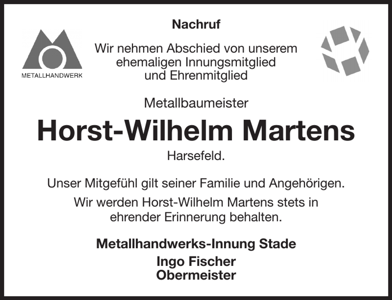 <p>Nachruf<br />Wir nehmen Abschied von unserem<br />ehemaligen Innungsmitglied<br />und Ehrenmitglied<br />Metallbaumeister<br />Horst-Wilhelm Martens<br />Harsefeld.<br />Unser Mitgefühl gilt seiner Familie und Angehörigen.<br />Wir werden Horst-Wilhelm Martens stets in<br />ehrender Erinnerung behalten.<br />Metallhandwerks-Innung Stade<br />Ingo Fischer<br />Obermeister</p>