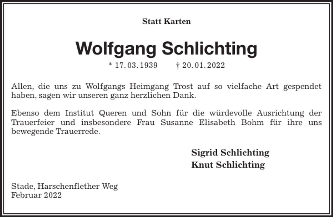 <p>Statt Karten<br />Wolfgang Schlichting<br />* 17. 03. 1939 † 20. 01. 2022<br />Allen, die uns zu Wolfgangs Heimgang Trost auf so vielfache Art gespendet<br />haben, sagen wir unseren ganz herzlichen Dank.</p>
<p>Ebenso dem Institut Queren und Sohn für die würdevolle Ausrichtung der<br />Trauerfeier und insbesondere Frau Susanne Elisabeth Bohm für ihre uns<br />bewegende Trauerrede.<br />Sigrid Schlichting<br />Knut Schlichting<br />Stade, Harschenflether Weg<br />Februar 2022</p>