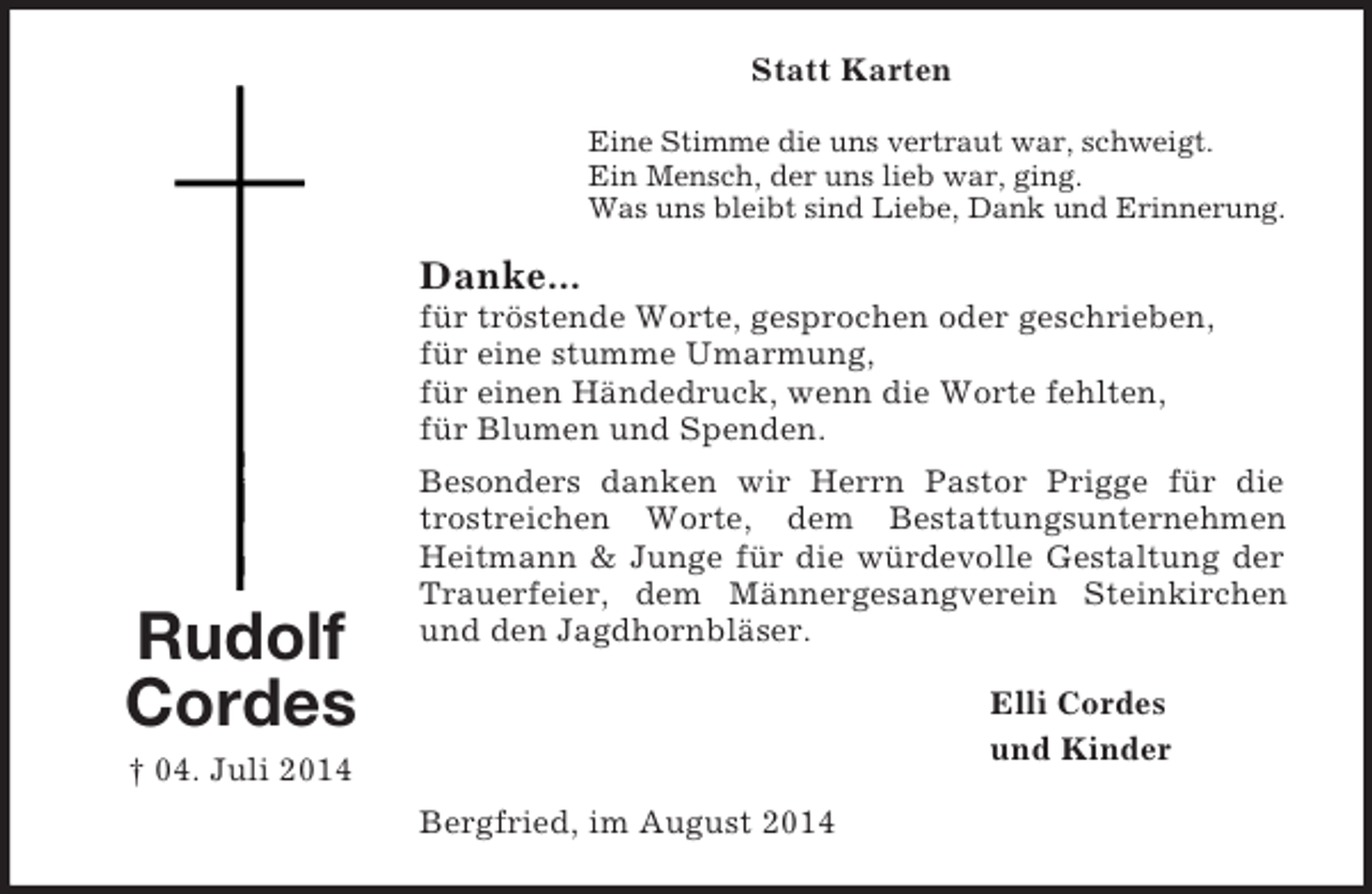 <p>Rudolf Cordes<br />† 04. Juli 2014<br />Statt Karten<br />Eine Stimme die uns vertraut war, schweigt.<br />Ein Mensch, der uns lieb war, ging.<br />Was uns bleibt sind Liebe, Dank und Erinnerung.<br />Danke...<br />für tröstende Worte, gesprochen oder geschrieben,<br />für eine stumme Umarmung,<br />für einen Händedruck, wenn die Worte fehlten,<br />für Blumen und Spenden.<br />Besonders danken wir Herrn Pastor Prigge für die trostreichen Worte, dem Bestattungsunternehmen Heitmann</p>