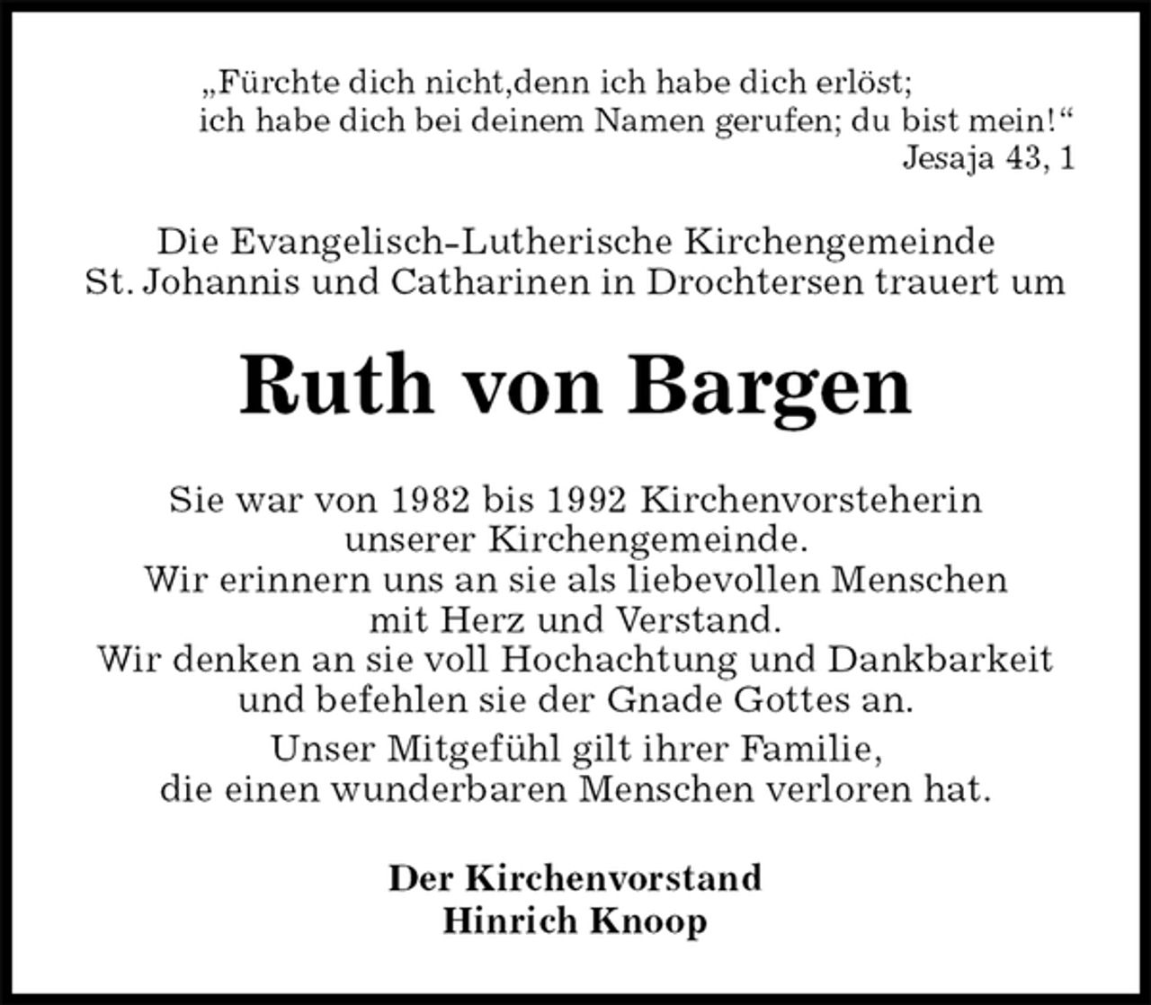 <p>„Fürchte dich nicht,denn ich habe dich erlöst;<br />ich habe dich bei deinem Namen gerufen; du bist mein!“<br />Jesaja 43, 1<br />Die Evangelisch-Lutherische Kirchengemeinde<br />St. Johannis und Catharinen in Drochtersen trauert um<br />Ruth von Bargen<br />Sie war von 1982 bis 1992 Kirchenvorsteherin<br />unserer Kirchengemeinde.<br />Wir erinnern uns an sie als liebevollen Menschen<br />mit Herz und Verstand.<br />Wir denken an sie voll Hochachtung und Dankbarkeit und befehlen sie der Gnade Gottes an.<br />Unser Mitgefühl gilt ihrer Familie,<br />die einen wunderbaren Menschen verloren hat.<br />Der Kirchenvorstand<br />Hinrich Knoop</p>
