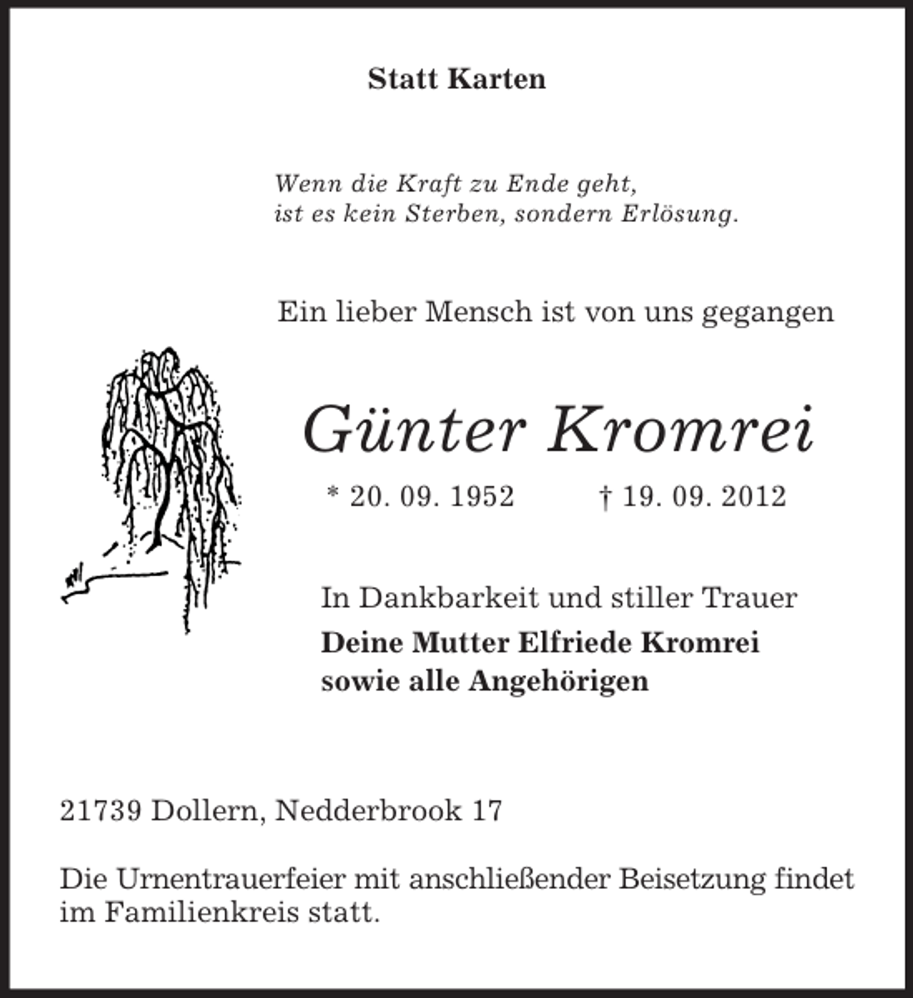 <p>Statt Karten<br />Wenn die Kraft zu Ende geht,<br />ist es kein Sterben, sondern Erlösung.<br />Ein lieber Mensch ist von uns gegangen<br />Günter Kromrei<br />* 20. 09. 1952 † 19. 09. 2012<br />In Dankbarkeit und stiller Trauer<br />Deine Mutter Elfriede Kromrei<br />sowie alle Angehörigen</p><p>21739 Dollern, Nedderbrook 17</p><p>Die Urnentrauerfeier mit anschließender Beisetzung findet im Familienkreis statt.</p>