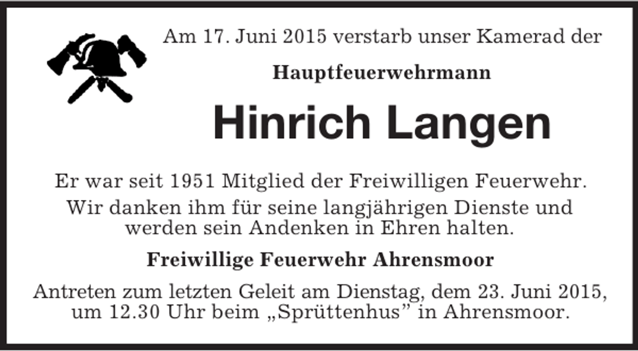 <p>Am 17. Juni 2015 verstarb unser Kamerad der<br />Hauptfeuerwehrmann<br />Hinrich Langen<br />Er war seit 1951 Mitglied der Freiwilligen Feuerwehr.<br />Wir danken ihm für seine langjährigen Dienste und<br />werden sein Andenken in Ehren halten.<br />Freiwillige Feuerwehr Ahrensmoor<br />Antreten zum letzten Geleit am Dienstag, dem 23. Juni 2015,<br />um 12.30 Uhr beim „Sprüttenhus” in Ahrensmoor.</p>