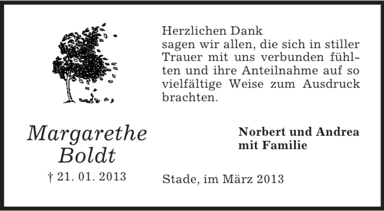 <p>Herzlichen Dank<br />sagen wir allen, die sich in stiller<br />Trauer mit uns verbunden fühlten und ihre Anteilnahme auf so<br />vielfältige Weise zum Ausdruck<br />brachten.</p><p>Margarethe<br />Boldt<br />† 21. 01. 2013</p><p>Norbert und Andrea<br />mit Familie<br />Stade, im März 2013</p>