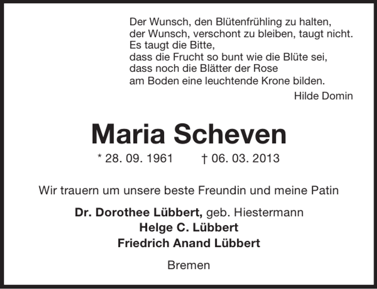 <p>Der Wunsch, den Blütenfrühling zu halten,<br />der Wunsch, verschont zu bleiben, taugt nicht.<br />Es taugt die Bitte,<br />dass die Frucht so bunt wie die Blüte sei,<br />dass noch die Blätter der Rose<br />am Boden eine leuchtende Krone bilden.<br />Hilde Domin</p><p>Maria Scheven<br />* 28. 09. 1961</p><p>† 06. 03. 2013</p><p>Wir trauern um unsere beste Freundin und meine Patin<br />Dr. Dorothee Lübbert, geb. Hiestermann<br />Helge C. Lübbert<br />Friedrich Anand Lübbert<br />Bremen</p>
