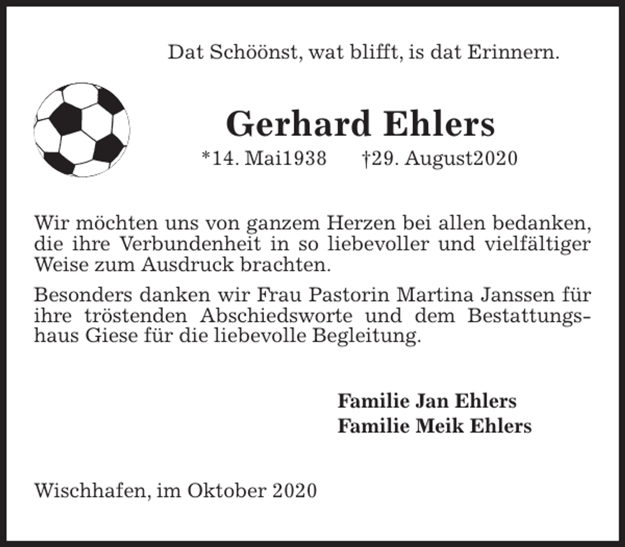 <p>Dat Schöönst, wat blifft, is dat Erinnern.<br />Gerhard Ehlers<br />*14. Mai1938 †29. August2020<br />Wir möchten uns von ganzem Herzen bei allen bedanken, die ihre Verbundenheit in so liebevoller und vielfältiger Weise zum Ausdruck brachten.<br />Besonders danken wir Frau Pastorin Martina Janssen für ihre tröstenden Abschiedsworte und dem Bestattungshaus Giese für die liebevolle Begleitung.<br />Familie Jan Ehlers<br />Familie Meik Ehlers<br />Wischhafen, im Oktober 2020</p>