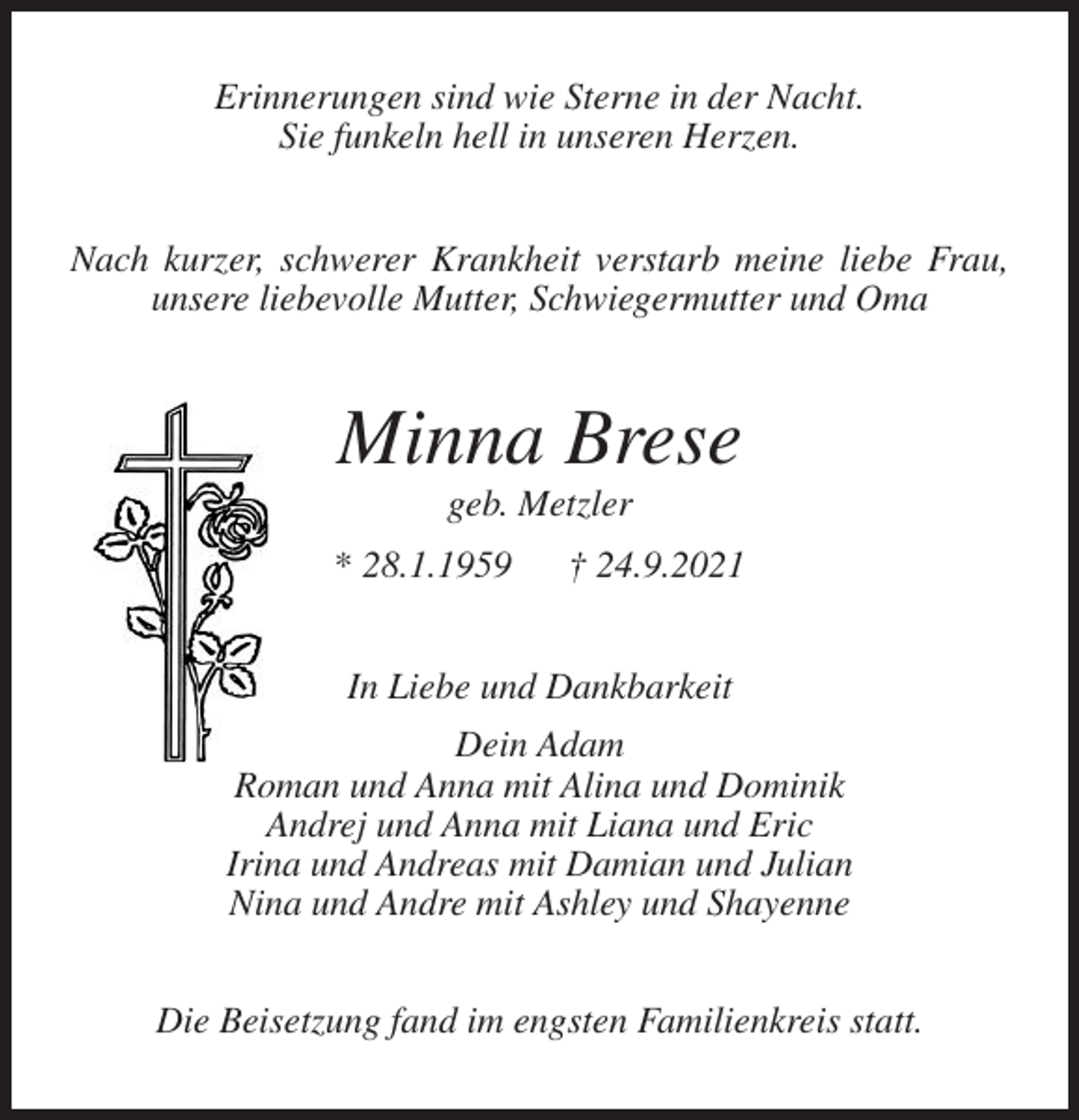<p>Erinnerungen sind wie Sterne in der Nacht.<br />Sie funkeln hell in unseren Herzen.<br />Nach kurzer, schwerer Krankheit verstarb meine liebe Frau, unsere liebevolle Mutter, Schwiegermutter und Oma<br />Minna Brese<br />geb. Metzler<br />* 28.1.1959 † 24.9.2021<br />In Liebe und Dankbarkeit<br />Dein Adam<br />Roman und Anna mit Alina und Dominik<br />Andrej und Anna mit Liana und Eric<br />Irina und Andreas mit Damian und Julian<br />Nina und Andre mit Ashley und Shayenne<br />Die Beisetzung fand im engsten Familienkreis statt.</p>