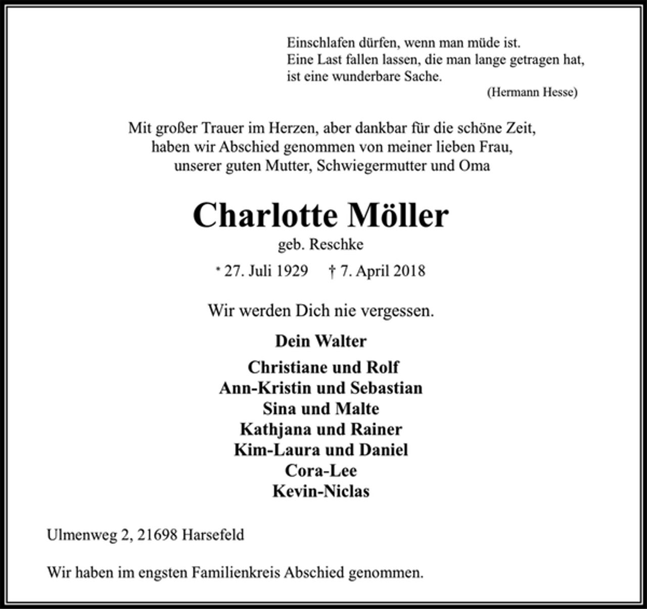 <p>Einschlafen dürfen, wenn man müde ist.<br />Eine Last fallen lassen, die man lange getragen hat,<br />ist eine wunderbare Sache.<br />(Hermann Hesse)<br />Mit großer Trauer im Herzen, aber dankbar für die schöne Zeit,<br />haben wir Abschied genommen von meiner lieben Frau,<br />unserer guten Mutter, Schwiegermutter und Oma<br />Charlotte Möller<br />geb. Reschke<br />* 27. Juli 1929 † 7. April 2018<br />Wir werden Dich nie vergessen.<br />Dein Walter<br />Christiane und Rolf<br />Ann-Kristin und Sebastian<br />Sina und Malte<br />Kathjana und Rainer<br />Kim-Laura und Daniel<br />Cora-Lee<br />Kevin-Niclas<br />Ulmenweg 2, 21698 Harsefeld<br />Wir haben im engsten Familienkreis Abschied genommen.</p>