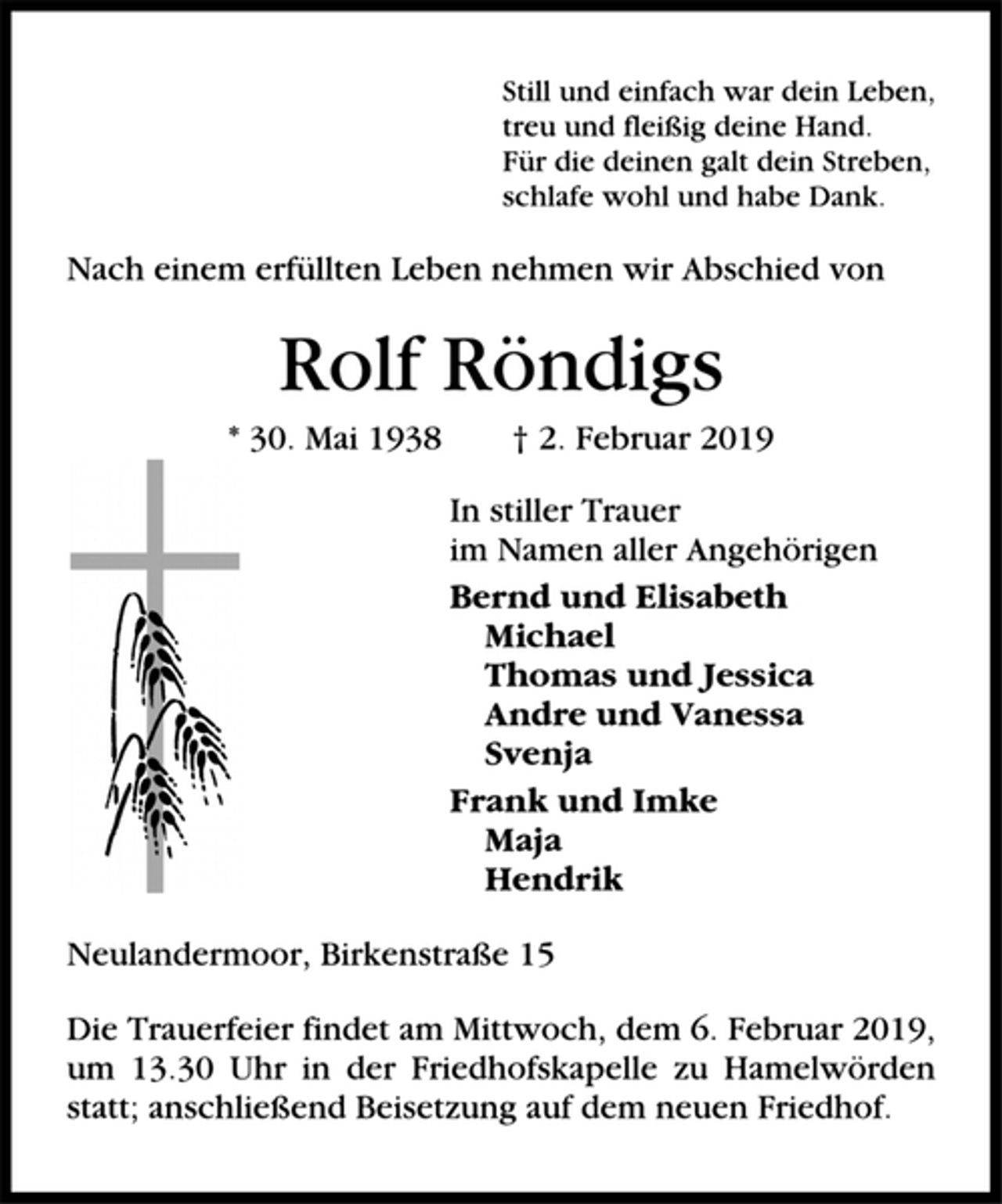 <p>Still und einfach war dein Leben,<br />treu und fleißig deine Hand.<br />Für die deinen galt dein Streben,<br />schlafe wohl und habe Dank.<br />Nach einem erfüllten Leben nehmen wir Abschied von<br />Rolf Röndigs<br />* 30. Mai 1938 † 2. Februar 2019<br />In stiller Trauer<br />im Namen aller Angehörigen<br />Bernd und Elisabeth<br />Michael<br />Thomas und Jessica<br />Andre und Vanessa<br />Svenja<br />Frank und Imke<br />Maja<br />Hendrik<br />Neulandermoor, Birkenstraße 15<br />Die Trauerfeier findet am Mittwoch, dem 6. Februar 2019,<br />um 13.30 Uhr in der Friedhofskapelle zu Hamelwörden<br />statt; anschließend Beisetzung auf dem neuen Friedhof.</p>