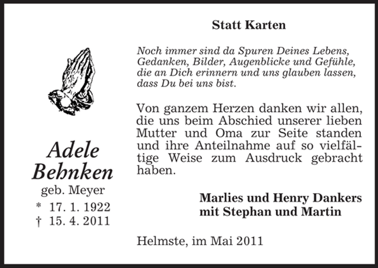 <p>Statt Karten<br />Noch immer sind da Spuren Deines Lebens, Gedanken, Bilder, Augenblicke und Gefühle, die an Dich erinnern und uns glauben lassen, dass Du bei uns bist.</p><p>Adele Behnken<br />geb. Meyer * 17. 1. 1922 † 15. 4. 2011</p><p>Von ganzem Herzen danken wir allen, die uns beim Abschied unserer lieben Mutter und Oma zur Seite standen und ihre Anteilnahme auf so vielfältige Weise zum Ausdruck gebracht haben. Marlies und Henry Dankers mit Stephan und Martin Helmste, im Mai 2011</p>