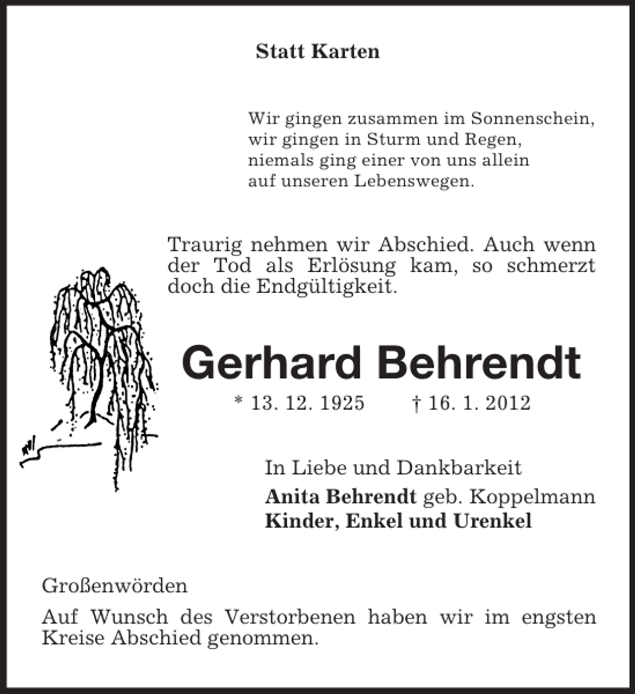 <p>Statt Karten<br />Wir gingen zusammen im Sonnenschein,<br />wir gingen in Sturm und Regen,<br />niemals ging einer von uns allein<br />auf unseren Lebenswegen.</p><p>Traurig nehmen wir Abschied. Auch wenn<br />der Tod als Erlösung kam, so schmerzt<br />doch die Endgültigkeit.</p><p>Gerhard Behrendt<br />* 13. 12. 1925</p><p>† 16. 1. 2012</p><p>In Liebe und Dankbarkeit<br />Anita Behrendt geb. Koppelmann<br />Kinder, Enkel und Urenkel<br />Großenwörden<br />Auf Wunsch des Verstorbenen haben wir im engsten<br />Kreise Abschied genommen.</p>