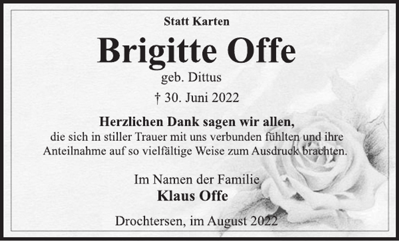 <p>Statt Karten<br />Brigitte Offe<br />geb. Dittus<br />† 30. Juni 2022<br />Herzlichen Dank sagen wir allen,<br />die sich in stiller Trauer mit uns verbunden fühlten und ihre<br />Anteilnahme auf so vielfältige Weise zum Ausdruck brachten.<br />Im Namen der Familie<br />Klaus Offe</p><p>Drochtersen, im August 2022</p>