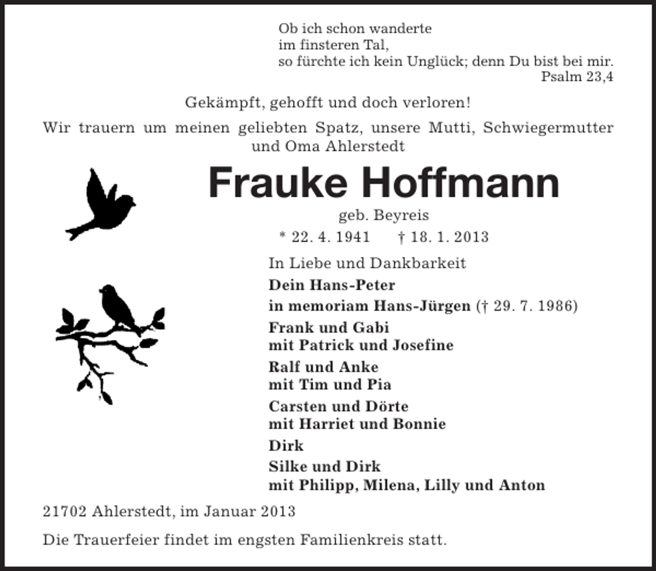 <p>Ob ich schon wanderte<br />im finsteren Tal,<br />so fürchte ich kein Unglück; denn Du bist bei mir.<br />Psalm 23,4<br />Gekämpft, gehofft und doch verloren!<br />Wir trauern um meinen geliebten Spatz, unsere Mutti, Schwiegermutter und Oma Ahlerstedt<br />Frauke Hoffmann<br />geb. Beyreis<br />* 22. 4. 1941 † 18. 1. 2013<br />In Liebe und Dankbarkeit<br />Dein Hans-Peter<br />in memoriam Hans-Jürgen († 29. 7. 1986)<br />Frank und Gabi<br />mit Patrick und Josefine<br />Ralf und Anke<br />mit Tim und Pia<br />Carsten und Dörte<br />mit Harriet und Bonnie<br />Dirk<br />Silke und Dirk<br />mit Philipp, Milena, Lilly und Anton<br />21702 Ahlerstedt, im Januar 2013<br />Die Trauerfeier findet im engsten Familienkreis statt.</p>