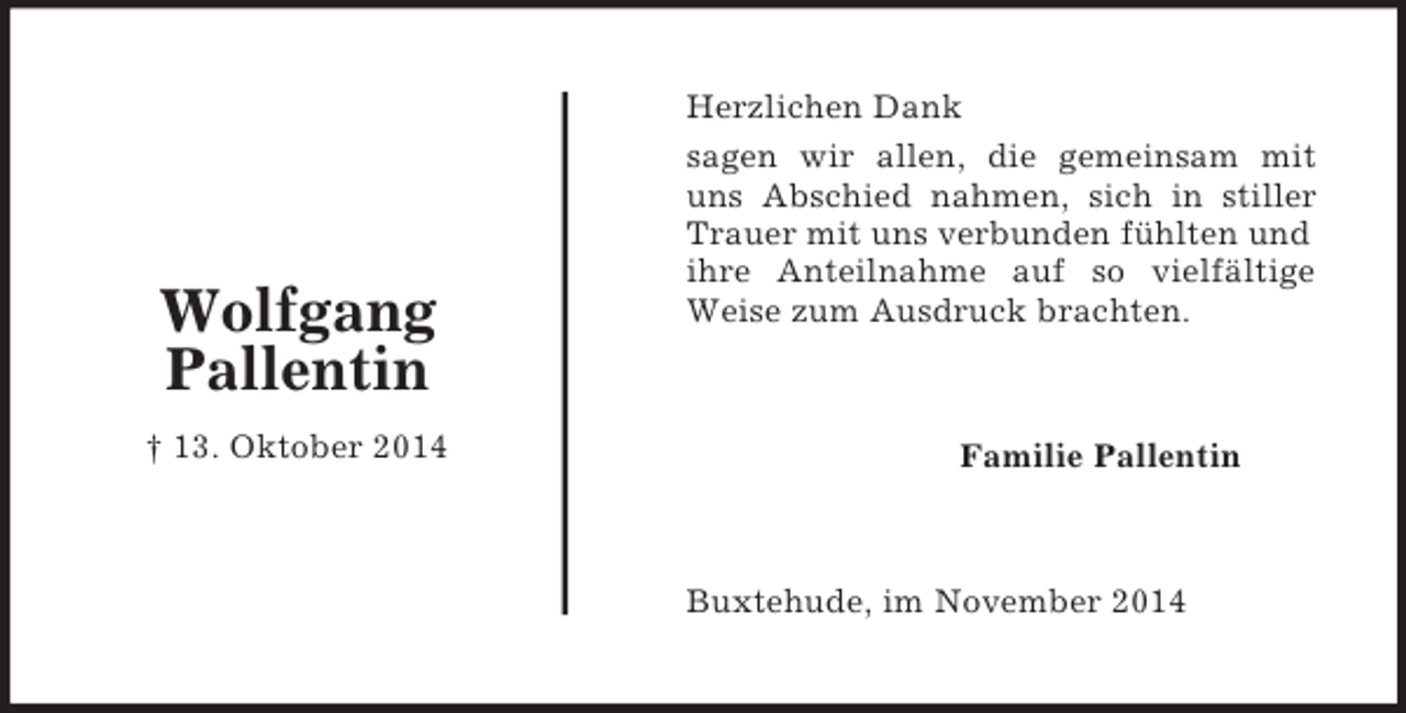 <p>Familie Pallentin<br />Wolfgang<br />Pallentin<br />† 13. Oktober 2014<br />Herzlichen Dank<br />sagen wir allen, die gemeinsam mit<br />uns Abschied nahmen, sich in stiller<br />Trauer mit uns verbunden fühlten und ihre Anteilnahme auf so vielfältige<br />Weise zum Ausdruck brachten.<br />Buxtehude, im November 2014</p>